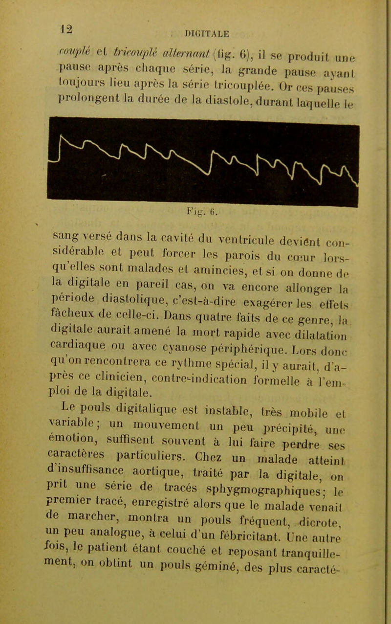 DKJITALE imiiM et trkoupU aïlemmit [li^. G), il se produit une pause après chaque série, la grande pause ayani loujours lieu après la série Iricouplée. Or ces pauses prolongent la durée de la diastole, durant laquelle le sang versé dans la cavité du ventricule devient con- sidérable et peut forcer les parois du cœur lors- qu'elles sont malades et amincies, et si on donne d.. la digitale en pareil cas, on va encore allonger la période diastolique, c'est-à-dire exagérer les effets lâcheux de celle-ci. Dans quatre faits de ce genre, la digitale aurait amené la mort rapide avec dilatation cardiaque ou avec cyanose périphérique. Lors donc qu'on rencontrera ce rythme spécial, il y aurait, d'a- près ce clinicien, contre^ndication formelle à l'em- ploi de la digitale. Le pouls digitalique est instable, très mobile et variable; un mouvement un peu précipité, une émotion, suffisent souvent à lui faire perdre ses caractères particuliers. Chez un malade atteint d insuffisance aortique, traité par la digitale on prit une série de tracés sphygmographiques- le premier tracé, enregistré alors que le malade venait de marcher, montra un pouls fréquent, dicrote un peu analogue, à celui d'un fébricitant. Une autre /OIS, le patient étant couché et reposant tranquille- ment, on obtint un pouls géminé, des plus caracté-