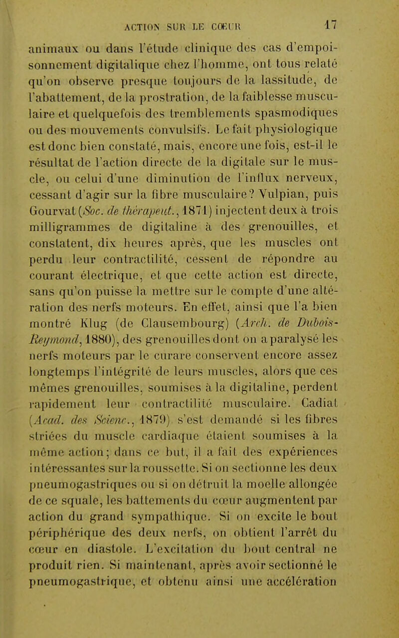 animaux ou dans l'élude clinique des cas d'empoi- sonnement digilalique chez l'homme, ont tous relaté qu'on observe presque toujours de la lassitude, de l'abattement, de la prostration, de la faiblesse muscu- laire et quelquefois des tremblements spasmodiques ou des mouvements convulsifs. Le fait physiologique est donc bien constaté, mais, encore une fois, est-il le résultat de l'action directe de la digitale sur le mus- cle, ou celui d'une diminution de l'influx nerveux, cessant d'agir sur la fibre musculaire? Vulpian, puis Gourvat [Soc. de tliérapeiit., 1871) injectent deux à trois milligrammes de digitaline à des grenouilles, et constatent, dix heures après, que les muscles ont perdu leur contractilité, cessent de répondre au courant électrique, et que cette action est directe, sans qu'on puisse la mettre sur le compte d'une alté- ration des nerfs moteurs. En effet, ainsi que l'a bien montré Klug (de Clausembourg) [Arch. de Dubois- Reymond.^ 1880), des grenouilles dont on a paralysé les nerfs moteurs par le curare conservent encore assez longtemps l'intégrité de leurs muscles, alors que ces mêmes grenouilles, soumises à la digitaline, perdent rapidement leur contractilité musculaire. CadiaL {Acad. des tScienr.^ iHl'.)) s'est demandé si les fibres striées du muscle cardiaque étaient soumises à la môme action; dans ce but, il a fait des expériences intéressantes sur la roussette. Si on sectionne les deux pneumogastriques ou si on détruit la moelle allongée de ce squale, les battements du cœur augmentent par action du grand sympathique. Si on excite le bout périphérique des deux nerfs, on obtient l'arrêt du cœur en diastole. L'excitation du bout central ne produit rien. Si maintenant, après avoir sectionné le pneumogastiiqne, et obtenu ainsi une accélération