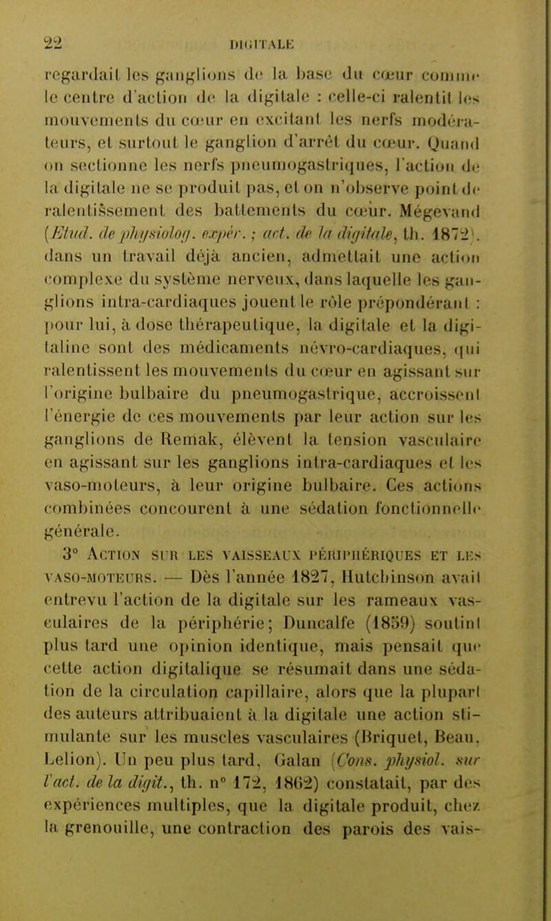 regardait les ganglions d(î la base du cœur comme le centre d'action do la digitale : celle-ci ralentit les mouvements du conir en excitant les nerfs modéra- teurs, et surtout le ganglion d'arrêt du cœur. Quand on sectionne les nerfs pneumogastriques, l actioii de la digitale ne se produit pas, et on n'observe point de ralentissement des battements du cœiir. Mégevand [Etud. dephi/siolori. o,.vpér. ; art. de la digitale., th. 1872*. dans un travail déjà ancien, admettait une action complexe du système nerveux, dans laquelle les gan- glions intra-cardiaques jouent le i*ôle prépondérant : [lour lui, à dose thérapeutique, la digitale et la digi- taline sont des médicaments névro-cardiaques, ([ui ralentissent les mouvements du cœur en agissant sur l'origine bulbaire du pneumogastrique, accroisseni l'énergie de ces mouvements par leur action sur les ganglions de Remak, élèvent la tension yasculairo en agissant sur les ganglions intra-cardiaques et les vaso-moteurs, à leur origine bulbaire. Ces actions combinées concourent à une sédation fonctionnolh- générale. 3 Action si'r les vaisseaux péiupiiériques et les vASO-MOTEURS. — Dès l'année 1827, Hulchinson avail entrevu l'action de la digitale sur les rameaux vas- culaires de la périphérie; Duncalfe (1859) soulini plus tard une opinion identique, mais pensait que cette action digitalique se résumait dans une séda- tion de la circulation capillaire, alors que la pluparl des auteurs attribuaient à la digitale une action sti- mulante sur les muscles vasculaires (Briquet, Beau. Leiion). Un peu plus tard, Galan [Com. physiol. sur Vad. de la diffit., th. n» 172, 1862) constatait, par des expériences multiples, que la digitale produit, chez la grenouille, une contraction des parois des vais-