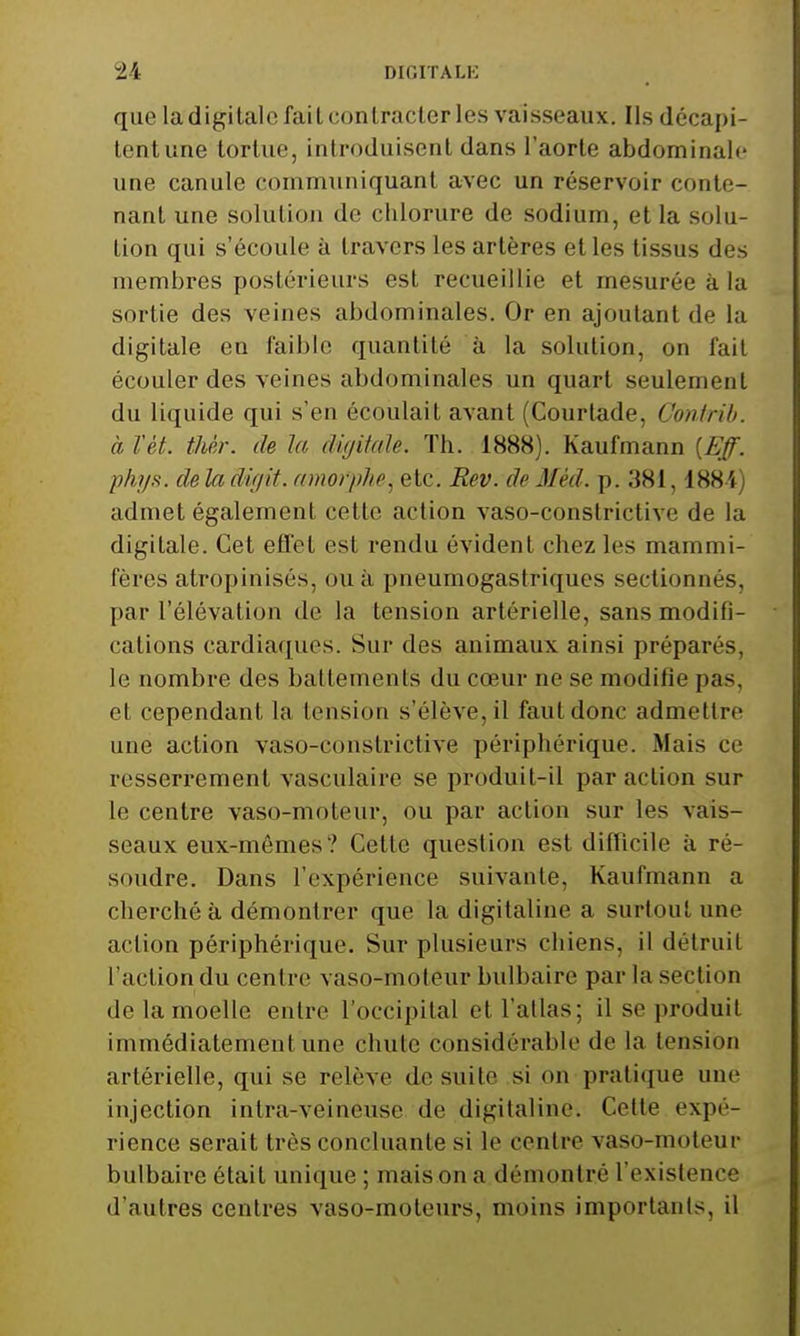 que la digitale fait contrader les vaisseaux. Ils décapi- tent une tortue, introduisent dans l'aorte abdominale une canule communiquant avec un réservoir conte- nant une solution de chlorure de sodium, et la solu- tion qui s'écoule à travers les artères et les tissus des membres postérieurs est recueillie et mesurée à la sortie des veines abdominales. Or en ajoutant de la digitale en faible quantité à la solution, on fait écouler des veines abdominales un quart seulement du liquide qui s'en écoulait avant (Courtade, Confrib. à Vét. thèr. de la dùjiiale. Th. 1888). Kaufmann {Eff. phij^. de la difjit. amorphe, etc. Rev. de Méd. p. 381,1884) admet également cette action vaso-constrictive de la digitale. Cet effet est rendu évident chez les mammi- fères atropinisés, ou à pneumogastriques sectionnés, par l'élévation de la tension artérielle, sans modifi- cations cardiaques. Sur des animaux ainsi préparés, le nombre des battements du cœur ne se modifie pas, et cependant la tension s'élève, il faut donc admettre une action vaso-constrictive périphérique. Mais ce resserrement vasculaire se produit-il par action sur le centre vaso-moteur, ou par action sur les vais- seaux eux-mêmes? Cette question est difficile à ré- soudre. Dans l'expérience suivante, Kaufmann a cherché à démontrer que la digitaline a surtout une action périphérique. Sur plusieurs chiens, il détruit l'action du centre vaso-moteur bulbaire par la section de la moelle entre l'occipital et l'atlas; il se produit immédiatement une chute considérable de la tension artérielle, qui se relève de suite si on pratique une injection intra-veineuse de digitaline. Celte expé- rience serait très concluante si le centre vaso-moteur bulbaire était unique ; mais on a démontré l'existence d'autres centres vaso-moteurs, moins importants, il