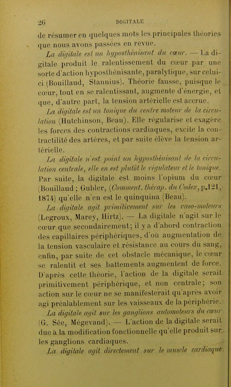 de résumer en quelques mots les principales théories ([ue nous avons passées en revue. La diijitale est un liijposihènisant du cœur. — La di- gitale produit le ralentissement du cœur par une sorte d'action hyposlhénisante, paralytique, sur celui- ci (Bouillaud, Stannius). Théorie fausse, puisque lo cœur, tout en se ralentissant, augmente d'énergie, cl que, d'autre part, la tension artérielle est accrue. La digitale est un tonique du centre moteur de la circu- lation (Hutchinson, Beau). Elle régularise et exagère les forces des contractions cardiaques, excite la cou- Iractilité des artères, et par suite élève la tension ar- térielle. fjtt digitale n est ))oint tin hy])oslhènisanl de la circu- lation centrale, elle en est plutôt le régidateur elle tonique. Par suite, la digitale est moins l'opium du cœur (Bouillaud ; Gubler, {Comment, thèrap. du Codex, p.1-1, 187i) qu'elle n'en est le quinquina (Beau). La digitale agit primitivement sur les vaso-moteur.-^ (Legroux, Marey, Hirtz). — La digitale n'agit sur lo cœur que secondairement; il y a d'abord contraction des capillaires périphériques, d'où augmentation de la tension vasculaire et résistance au cours du sang, enfin, par suite de cet obstacle mécanique, le cœur se ralentit et ses battements augmentent de force. D'après cette théorie, l'action de la digitale serait primitivement périphérique, et non centrale; son action sur le cœur ne se manifesterait qu'après avoir agi préalablement sur les vaisseaux de la périphérie. La digitale agit sur les ganglions automoteurs du cœur (G. Sée, Mégevand). — L'action de la digitale serait due à la modification fonctionnelle qu'elle produit sur les ganglions cardiaques. La digitale agit directement sur le muscle cmdiaque