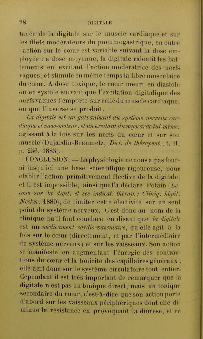 •IH DIGITAI-E lanée de la digiUile sur le muscle cardiaque et sur les filets modérateurs du pneumogastrique, en outre; l aclion sur le cœur est variable suivant la dose em- ployée : à dose moyenne, la digitale ralentit les bal- lements en excitant l'action modératrice des nerfs vagues, et stimule en môme temps la fibre musculaire (lu cœur. A dose toxique, le cœur meurt en diastole itu en systole suivant que l'excitation digitalique des nerfs vagues l'emporte sur celle du muscle cardiaque, ou que l'inverse se produit. . La dicjitale est un galvanisant du système nerveux cur- (liaqm et vaso-motenr ^ et un excitant du myocarde lui-même, agissant à la fois sur les nerfs du cœur et sur son muscle (Dujardin-Beaumetz, Dict. de thèrcqmit.,, t. II. p. 256, 1885). CONCLUSION. —La physiologie nenous a pas four- ni jusqu'ici une base scientifique rigoureuse, pour établir l'action primitivement élective de la digitale, et il est impossible, ainsi que l'a déclaré Potain (Zf- mis sur la digit. et ses indicat. tlièrap. ; Cliniq. hôjnt. Nerker, 1880), de limiter cette électivité sur un seul point du système nerveux. C'est donc au nom de la clinique qu'il faut conclure en disant que la digitale est un médicament cardio-vascidaire, qu'elle agit à la l'ois sur le cœur (directement, et par l'intermédiaire du système nerveux) et sur les vaisseaux. Son action se manifeste en augmentant l'énergie des conlrac- lions du cœur et la tonicité des capillaires généraux : elle agit donc sur le système circulatoire tout entier. Cependant il est très important de remarquer que la digitale n'est pas un tonique direct, mais un tonique secondaire du cœur, c'est-à-dire que son action porte d'abord sur les vaisseaux périphériques dont elle di- minue la résistance en prQvoquant la diurèse, et ce