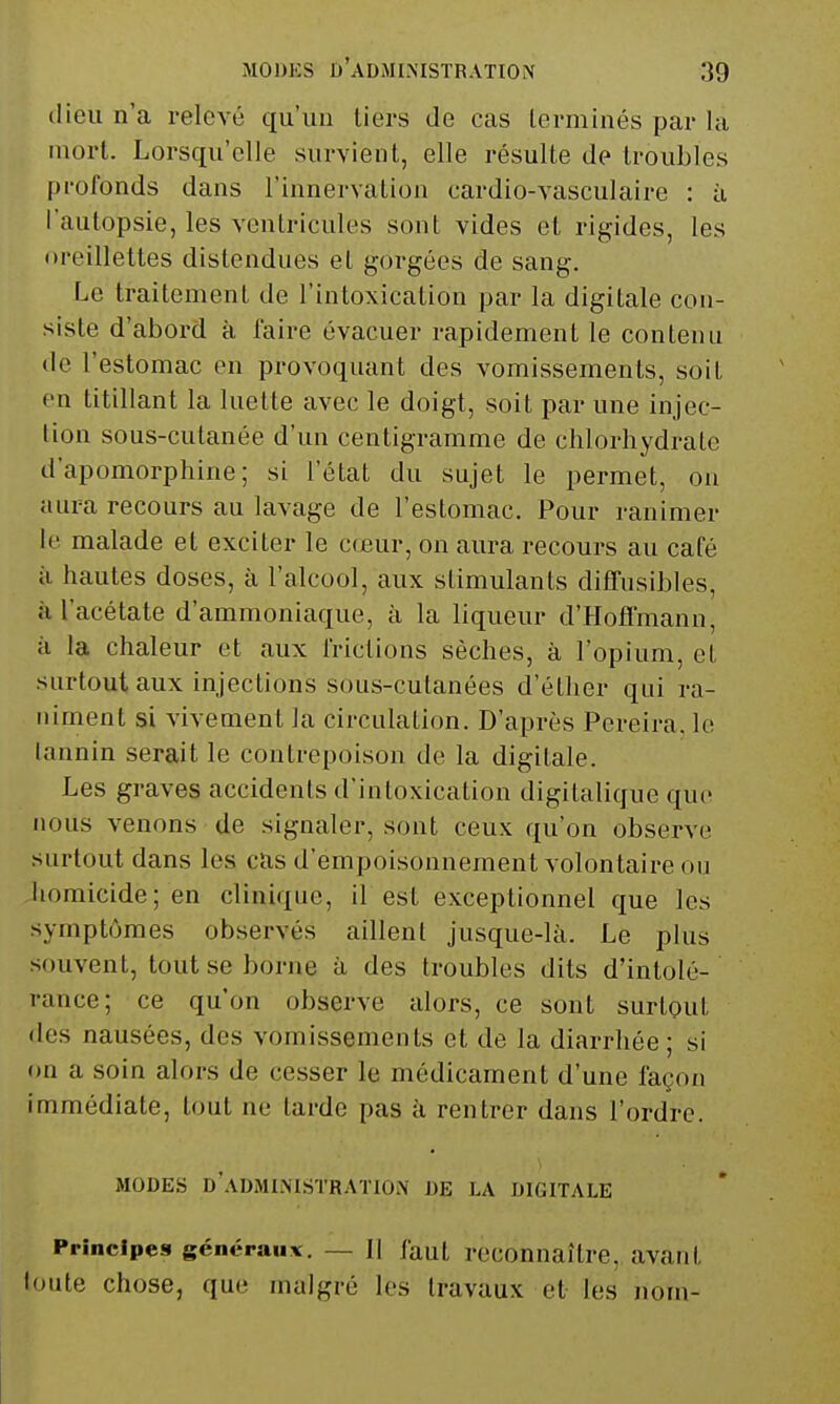 dieu n'a relevé qu'un tiers de cas terminés par la mort. Lorsqu'elle survient, elle résulte de troubles profonds dans rinnervation cardio-vasculaire : à l'autopsie, les ventricules sont vides et rigides, les oreillettes distendues et gorgées de sang. Le traitement de l'intoxication par la digitale con- siste d'abord à l'aire évacuer rapidement le contenu de l'estomac en provoquant des vomissements, soit en titillant la luette avec le doigt, soit par une injec- tion sous-cutanée d'un centigramme de chlorhydrate d'apomorphine; si l'état du sujet le permet, on aura recours au lavage de l'estomac. Pour ranimer le malade et exciter le c(eur, on aura recours au café à hautes doses, à l'alcool, aux stimulants dififusibles, à l'acétate d'ammoniaque, à la liqueur d'Hoffmann, il la chaleur et aux frictions sèches, à l'opium, et surtout aux injections sous-cutanées d'éther qui ra- niment si vivement la circulation. D'après Pereira, le lannin serait le contrepoison de la digitale. Les graves accidents d'intoxication digitalique que nous venons de signaler, sont ceux qu'on observe surtout dans les cas d'empoisonnement volontaire ou homicide; en clinique, il est exceptionnel que les symptômes observés aillent jusque-là. Le plus souvent, tout se borne à des troubles dits d'intolé- rance; ce qu'on observe alors, ce sont surtout des nausées, des vomissements et de la diarrhée; si on a soin alors de cesser le médicament d'une façon immédiate, tout ne tarde pas à rentrer dans l'ordre. MODES d'.VDMI.MSTRATIOiN JJE LA DIGITALE Principes généraux. — 11 faut reconnaître, avant loute chose, que malgré les travaux et les nom-