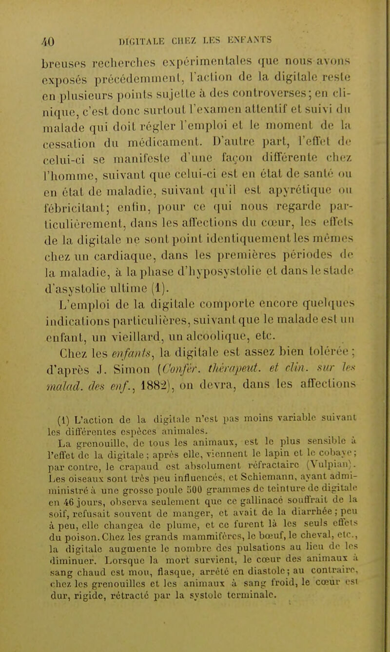 AQ DIGITALE Clli:Z LES ENFANTS breusps recherches expérimentales ({ue nous avons exposés précédeninienl, l'acUon de la digitale resle en plusieurs points sujette à des controverses; en cli- nique, c'est donc surtout l'examen attentif et suivi du malade qui doit régler l'emploi et le moment de la cessation du médicament. D'autre part, l'efl'et de celui-ci se manifeste d'une façon différente chez l'homme, suivant que celui-ci est en état de santé ou en état de maladie, suivant qu'il est apyrétique ou fébricitant; enfin, pour ce qui nous regarde par- ticulièrement, dans les affections du cœur, les effets de la digitale ne sont point identiquement les mêmes chez un cardiaque, dans les premières périodes de la maladie, à la phase d'hyposystolie et dans le stade d'asystolie ultime (1). I^'emploi de la digitale comporte encore quelques indications particulières, suivant que le malade est uu enfant, un vieillard, un alcoolique, etc. Chez les enfants, la digitale est assez bien tolérée ; d'après J. Simon [Confèr. thèrapeut. et clin, sur les malad. des enf., 188-2), on devra, dans les affections (1) L'action de la tligilale n'est pas moins variable suivant les différentes espèces animales. La grenouille, de tous les animaux, est le plus sensible à l'effet de la digitale ; après elle, viennent le lapin et le cobaye; par contre, le crapaud est absolument réfractairc (Vulpiau). Les oiseaux sont très peu influencés, et Schiemann, ayant admi- rainislréà une grosso poule SOO grammes de teinture de digitale en 46 jours, observa seulement que ce gallinacé souffrait de la soif, refusait souvent de manger, et avait de la diarrhée ; peu à peu, elle changea de plume, et ce furent là les seuls effets du poison. Chez les grands mammifères, le bœuf, le cheval, etc., la digitale augmente le nombre des pulsations au lieu do les diminuer. Lorsque la mort survient, le cœur des animaux à sang chaud est mou, flasque, arrêté en diastole; au contraire, chez les grenouilles et les animaux à sang froid, le cœur esi dur, rigide, rétracte par la systole terminale.