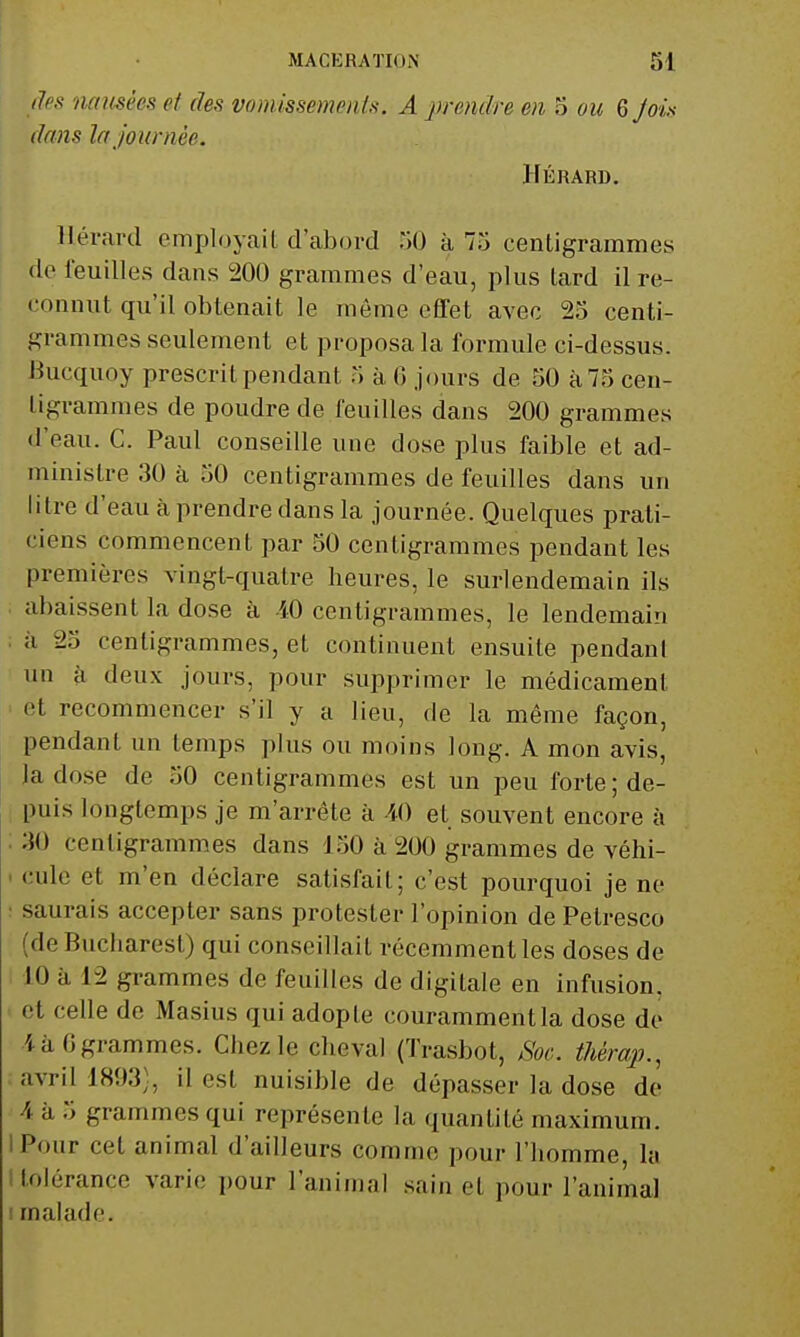 lies natisèes et des vomissements. A prendre en 5 ou 6 Jok dans la journée. Hérard. llérard employcait d'abord 50 à 75 centigrammes de feuilles dans 200 grammes d'eau, plus lard il re- connut qu'il obtenait le môme effet avec 25 centi- grammes seulement et proposa la formule ci-dessus. J3ucquoy prescrit pendant 5 à 0 jours de 50 à 75 cen- tigrammes de poudre de feuilles dans 200 grammes d'eau. C. Paul conseille une dose plus faible et ad- ministre 30 à 50 centigrammes de feuilles dans un litre d'eau à prendre dans la journée. Quelques prati- ciens commencent par 50 centigrammes pendant les premières vingt-quatre heures, le surlendemain ils . abaissent la dose à iO centigrammes, le lendemain : à 2o centigrammes, et continuent ensuite pendanl un à deux jours, pour supprimer le médicament • et recommencer s'il y a lieu, de la même façon, pendant un temps plus ou moins long. A mon avis, la dose de 50 centigrammes est un peu forte ;de- I puis longtemps je m'arrête à 40 et souvent encore à ; 30 centigrammes dans 150 à 200 grammes de véhi- ' cule et m'en déclare satisfait; c'est pourquoi je ne • saurais accepter sans protester l'opinion de Petresco (de Bucharest) qui conseillait récemment les doses de ; 10 à 12 grammes de feuilles de digitale en infusion. . et celle de Masius qui adopte couramment la dose de iàGgrammes. Chez le cheval (Trasbot, Soc. thérap., avril 1893}, il est nuisible de dépasser la dose de 4 à 5 grammes qui représente la quantité maximum. IPour cet animal d'ailleurs comme pour l'homme, la I tolérance varie pour l'animal sain et pour ranimai ! malade.