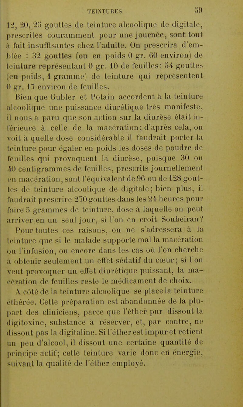 30 1-2, 20, 23 goulles de leinture alcoolique de digitale, prescrites couramment pour une journée, sont tout {\ fait insuffisantes chez l'adulte. On prescrira d'em- blée : 32 gouttes (ou en poids 0 gr. 60 environ) de teinture représentant 0 gr. 10 de feuilles ; 54 gouttes (en poids, 1 gramme) de teinture qui représentent 0 gr. 17 environ de feuilles. Bien que Gubler et Potain accordent à la teinture alcoolique une puissance diurétique très manifeste, il nous a paru que son action sur la diurèse était in- férieure à celle de la macération; d'après cela, on voit à quelle dose considérable il faudrait porter la teinture pour égaler en poids les doses de poudre de feuilles qui provoquent la diurèse, puisque 30 ou M) centigrammes de feuilles, prescrits journellement en macération, sont l'équivalent de 96 ou de 128 gout- tes de teinture alcoolique de digitale; bien plus, il faudrait prescrire 270 gouttes dans les 2i heures pour faire 3 grammes de teinture, dose à laquelle on peut arriver en un seul jour, si l'on en croit Soubeiran ? Pour toutes ces raisons, on ne s'adressera à la leinture que si le malade supporte mal la macération ou l'infusion, ou encore dans les cas où l'on cherche à obtenir seulement un efl'et sédatif du cœur; si l'on veut provoquer un effet diurétique puissant, la ma- cération de feuilles reste le médicament de choix. A côté de la teinture alcoolique se place la teinture éthérée. Cette préparation est abandonnée de la plu- part des cliniciens, parce que l'éther pur dissout la digitoxine, substance à réserver, et, par contre, ne dissout pas la digitaline. Si l'éther est impur et retient un peu d'alcool, il dissout une certaine quantité de principe actif; cette teinture varie donc en énergie, suivant la qualité de l'éther employé.