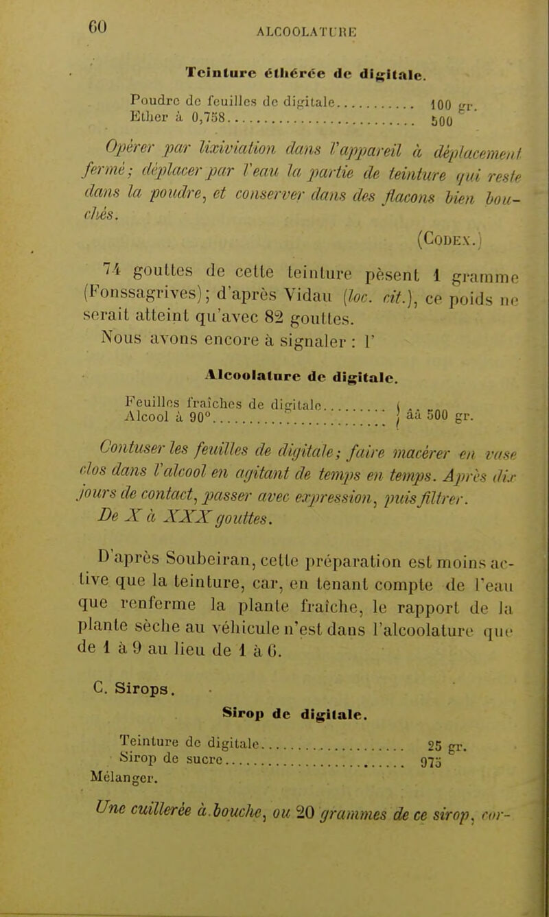 ALCOOLATt.HK Teinture éthérée de digilale. Poudre de feuilles de dipitale 100 lt Ether à 0,758 50o Oim-er par Uxiviation dans Vappareil à déplacemeuf fermé; déplacer par Veau la partie de teinture gui rente dans la poudre^ et conserver dans des flacons bien hou- cMs. (CODE.V.) 7-4 gouttes de celte teinture pèsent 1 gramme (Fonssagrives); d'après Vidau {loc. cit.)^ ce poids ne serait atteint qu'avec 82 gouttes. Nous avons encore à signaler : 1' Alcoolatnrc de digitale. Feuilles fraîches de diptale... ( .. Alcool à 90° \\ I aa 500 gr. Contuser les feuilles de digitale; faire macérer en rasf clos dans talcool en agitant de temps en temps. Après dix jours de contact, passe)- avec expression, puis filtrer. De X à XXX go uttes. D'après Soubeiran, celte préparation est moins ac- tive que la teinture, car, en tenant compte de Teau que renferme la plan le fraîche, le rapport de ia plante sèche au véhicule n'est dans l'alcoolature que de 1 à 9 au lieu de 1 à 0. C. Sirops. Sirop de digitale. Teinture de digitale 25 gr. Sirop de sucre 973 Mélanger. Une cuillerée à.houclie, ou 20 grammes de ce sirop, car-