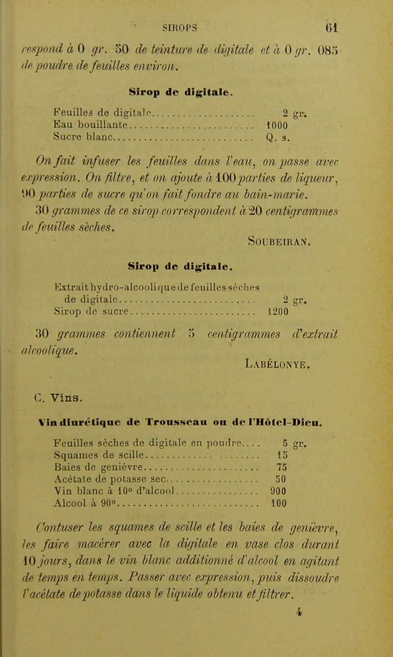 respond à 0 gr. 50 de teinture de dijjitale et à 0 gr. 083- (le poudre de fe uilles environ . Sirop de digitale. Feuilles de digitale 2 gri Eau bouillante 1000 Sucre blanc Q. 3. On fait infuser les feuilles dans Veaii^ on passe avec e.rpression. On filtre, et on ajoute à lOOparties de liqueur, \)0 parties de sucre quon fait fondre au hain-marie. 30 grammes de ce sirop cotrespondent à 20 cejitigrammes de fetiilles sèches. SOUBEIRAX. Sirop de digitale. Extrait hydro-alcoolique de feuilles sèches de digitale 2 gr. Sirop de sucre 1200 30 grammes contiennent 5 centigrammes d''extrait (il COQ tique. Labélonye. G. Vins. Via diurétique de Trousseau on de l'HôtcI-Dieu. Feuilles sèches de digitale en poudre.... 5 gr. Squames de scille Ib Baies de genièvre 75 Acétate de potasse sec 50 Vin blanc à lO» d'alcool 900 Alcool à 90» 100 Contuser les squames de scille et les baies de genièvre, les faire macérer avec la digilcde en vase clos durant \0 jours, dans le vin blanc additionné d'cdcool en agitant de temps en temps. Passer- avec expression, puis dissoudre l'arétate deiwtasse dans le liquide obtenu et filtrer. 4