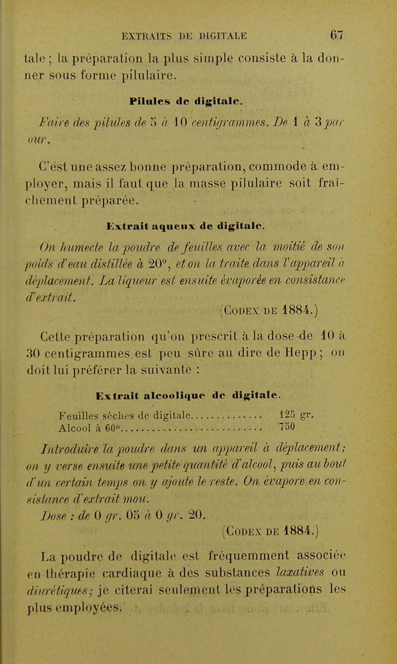 talc ; la préparation la plus simple consiste à la don- ner sous forme pilulaire. Pilules de digitale. Faire des pilules de 3 à 10 centiffrcmimes. De 1 à Zpar our. C'est une assez bonne préparation, commode à em- ployer, mais il faut que la masse pilulaire soit fraî- chement préparée. Extrait aqiienx de digitale. On humecte la 2J0iidre de feuilles avec la moitié de son poids d'eau distillée à 20, et on la traite dans l'appareil ii déplacement. La liqueur est ensuite évaporée en consistance d'extrait. (Codex de 1884.) Celte préparation qu'on prescrit à, la dose de 10 à 30 centigrammes est peu sûre au dire de Hepp; on doit lui préférer la suivante : Extrait alcooli«|ue de digitale. Feuilles sèches de digitale 125 gr. Alcool à 60« 750 Introduire la poudre dans un appareil à déplacement; on y verse ensuite une petite quantité d'alcool^ puis au bout d'un certain temps on tj ajoute le reste. On évapore en con- siskmce d'extrait mou. Dose : de 0 (jr. Oo à 0 yr. 20, (Codex de 1884.) La poudre de digitale est fréquemment associée en thérapie cardiaque à des substances laxatives ou diurétiques; je citerai seulement les préparations les plus employées.