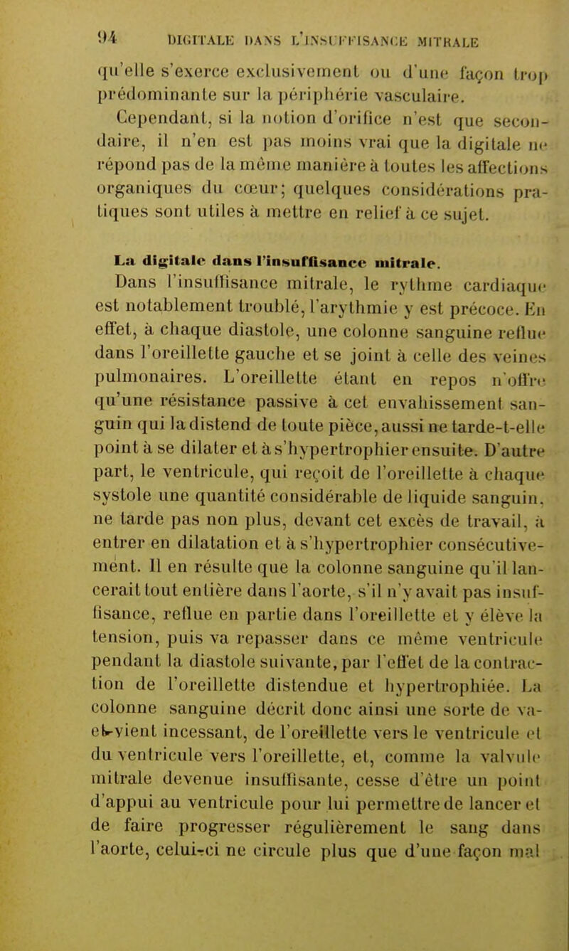 qu'elle s'exerce exclusivemenl ou d'une façon (ro|) prédominante sur la périphérie vasculaire. Cependant, si la notion d'orifice n'est que secon- daire, il n'en est pas moins vrai que la digitale ne répond pas de la même manière à toutes les affections organiques du cœur; quelques considérations pra- tiques sont utiles à mettre en relief à ce sujet. La digitale dans l'iiD^iurasancc niitrale. Dans l'insuffisance mitrale, le rythme cardiaque est notablement troublé, l'arythmie y est précoce. En effet, à chaque diastole, une colonne sanguine rellue dans l'oreillette gauche et se joint à celle des veines pulmonaires. L'oreillette étant en repos n'offre qu'une résistance passive à cet envahissement san- guin qui la distend de toute pièce, aussi ne tarde-t-elle point à se dilater et à s'hypertrophier ensuite. D'autre part, le ventricule, qui reçoit de l'oreillette à chaque systole une quantité considérable de liquide sanguin, ne tarde pas non plus, devant cet excès de travail, à entrer en dilatation et à s'hypertrophier consécutive- ment. Il en résulte que la colonne sanguine qu'il lan- cerait tout entière dans l'aorte, s'il n'y avait pas insuf- hsance, reflue en partie dans l'oreillette et y élève la tension, puis va repasser dans ce même ventricule pendant la diastole suivante, par l'effet de la contrac- tion de l'oreillette distendue et hypertrophiée. L;i colonne sanguine décrit donc ainsi une sorte de va- et«-vient incessant, de l'oreillette vers le ventricule el du ventricule vers l'oreillette, et, comme la valvule mitrale devenue insuffisante, cesse d'être un point d'appui au ventricule pour lui permettre de lancer et de faire progresser régulièrement le sang dans l'aorte, celui-rci ne circule plus que d'une façon mai