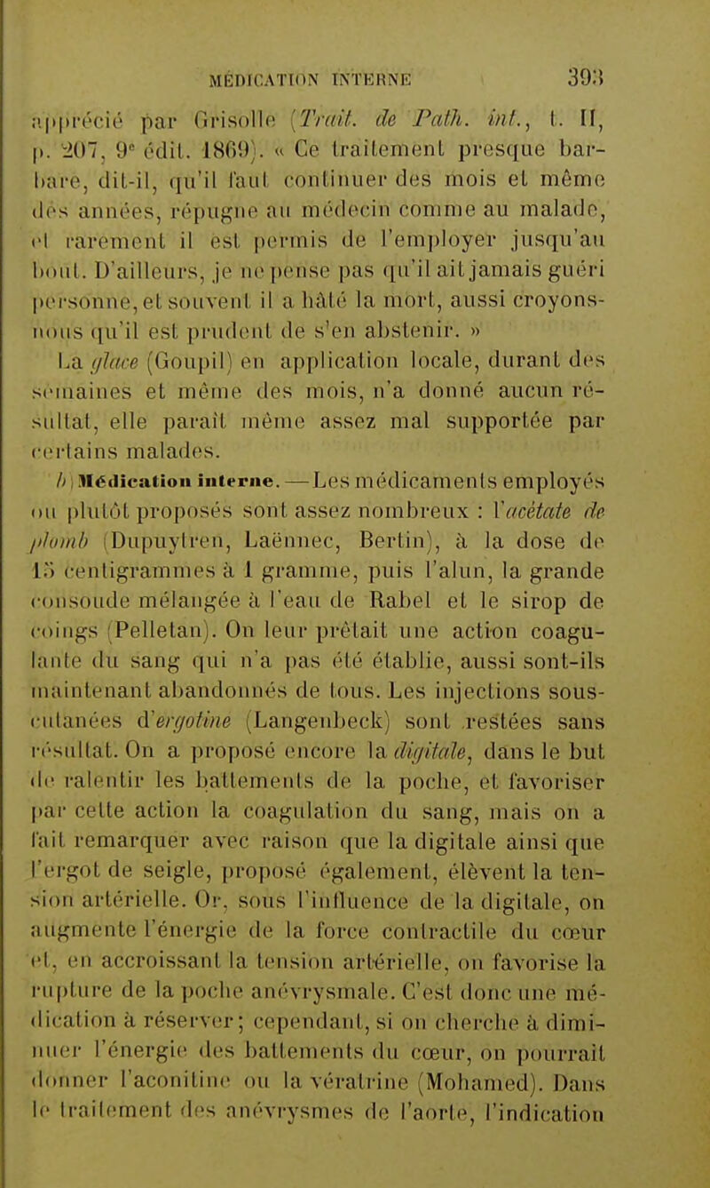 MÉDICATION INTERNE 39:5 :!|»|n-écié pa.T Grisollo {Trait, de Path. int., t. II, I». ^207, 9' édii. 1869). « Ce IraiLement presque bar- Itai-e, dit-il, qu'il laut, continuer des mois et môme (les années, répugne au médecin comme au malade, cl rarement il est permis de l'employer jusqu'au l)Out. D'ailleurs, je ne pense pas qu'il ait jamais guéri |)ersonne, et souvent il a hâté la mort, aussi croyons- nous (ju'il est prudent de s'en abstenir. » La !/I(i.ce (Goupil) en application locale, durant des semaines et môme des mois, n'a donné aucun ré- sultat, elle paraît môme assez mal supportée par certains malades. Médication interne. —Les médicaments employés ou plutôt proposés sont assez nombreux : Wtcétate de /)/oinb (Dupuylren, Laënnec, Bertin), h la dose de lo centigrammes à 1 gramme, puis l'alun, la grande «•ousoude mélangée h l'eau de Rabel et le sirop de coings (Pelletan). On leur prêtait une action coagu- lante du sang qui n'a pas été établie, aussi sont-ils maintenant abandonnés de tous. Les injections sous- cutanées d'en/otim (Langenbeck) sont .restées sans i i'sultat. On a proposé encore ]àdiffitale, dans le but (Iti ralentir les battements de la poche, et favoriser pai- cette action la coagulation du sang, mais on a l'ait remarquer avec raison que la digitale ainsi que l'ergot de seigle, proposé également, élèvent la ten- sion artérielle. Or, sous Tintluence de la digitale, on augmente l'énergie de la force contractile du cœur et, en accroissant la tension artérielle, on favorise la i-ii[)ture de la poche anévrysmale. C'est donc une mé- dication à réserver; cependant, si ou cherche k dimi- nuer l'énergie des battements du cœur, on pourrait donner l'aconitinc ou la vératrine (Mohamed). Dans le traitement des anévrysmes de l'aorte, rindi(;ation