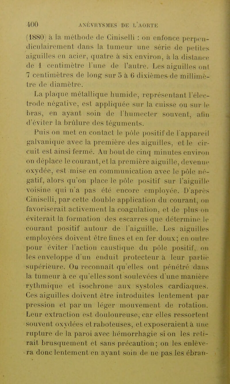 -iOO AMCVIiYSMKS DK I. AOHTK (IHHOj à la inéU)o(l(! de Ciiiisc^lli : on enfonce pei*(icii- <li(;iilairenienL dans la tumeur une série de pclilcs a,if,niilles en acier, quatre à six environ, à la distance de 1 centimètre l'une de l'antre. Les aiguilles (miI 7 centimètres de long sur 5 à, 6 dixièmes de millimè- tre de diamètre. La plaque métallique humide, représentant l'élec- trode négative, est appliquée sur la cuisse ou sur le hras, en ayant soin de l'humecter souvent, afin (l'éviter la brûlure des téguments. Puis on met en contact le pôle positif de l'appareil galvani(]ue avec la première des aiguilles, et le cir- cuit est ainsi fermé. Aul)outde cinq minutes environ on déplace le courant, et la première aiguille, devenue oxydée, est mise en communication avec le pôle né- gatif, alors qu'on place le pôle positif sur l'aiguille voisine qui n'a pas été encore employée. D'après Ciniselli, par cette double application du courant, on favoriserait activement la coagulation, et de plus on éviterait la formation des escarres que détermine le courant positif autour de l'aiguille. Les aiguilles employées doivent être fines et en fer doux; en outre pour éviter l'action (;aiistif|ue du pôle positif, on les enveloppe d'un enduit protecteur à leur parlii- supérieure. Ou reconnaît qu'elles ont pénétré dans la tumeur à ce qu'elles sont soulevées d'une manière rytlimi(|n(î et isochrone aux systoles cardia(|ues. Ces aiguilles doivent être introduites lentement [)ar pression et par un léger mouvement de rotation. Leur extraction (>st douloureuse, car elles ressorlenl souvent oxydées et raboteuses, et exposeraient à une rupture de la paroi avec liémorrhagie si on les reli- rait brusquement et sans précaution; on les enlève- ra donc lentement en ayant soin de ne pas les éhran-