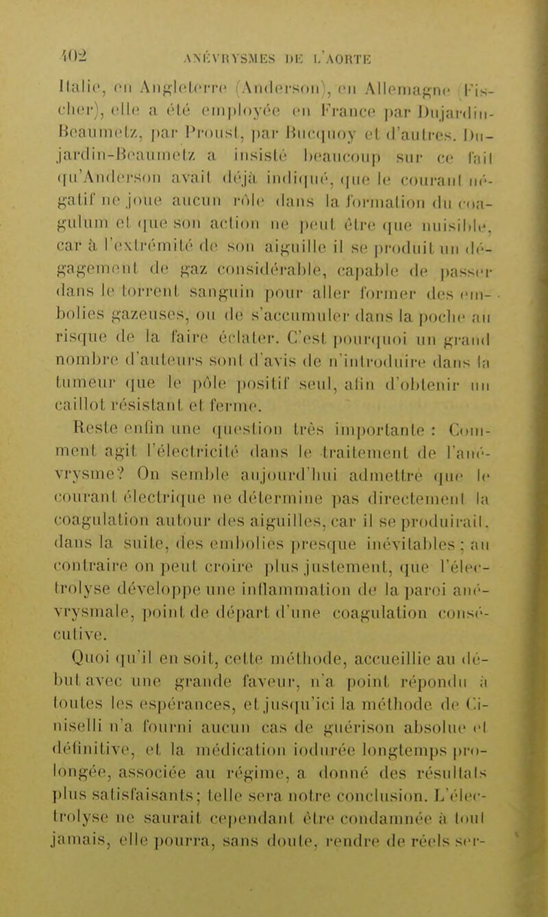 W^2. ANKvnvsMKs i)K i.'aoutk llalic, en Aiij^hflcn'c iAmlorsoii], en Allpiiiagnc lis- cIk'i-), c.lh; a élé tMiiployôe en France ]>ar J)iijanliii- BeavimeLz, par Proust, ))ar Jiiic()iioy cl d'aiilrcs. Dn- javdiii-BcaiiiiH'l/. a iiisistù heaucoup sur ce Inil (lirAndci-soii avait déjà indi(pi(''. (pic le couraiil ik'-- Kalif lie joue aucun rôle dans la Jorination du coa- ^uknn et, (jue sou action ne ])eut être <|ue nuisildc. car à rextrémi!,é de son aif^uillc il se produit un ilé- gagemeut (ht gaz considérable, capable de passer dans le torrent sanguin pour aller former tles ciri- bolies gazeuses, ou de s'accumuler dans la poclie an risque de la l'aire éclater. C'est ponr(pn)i un grand nombre d'auteurs son! d'avis de n'inli-oduire dans l;i tumeur (]ue le pôle positif seul, alin d'obtenir un caillot résistant et ferme. Reste enfin nue ([uestion très im|)ortante : Com- ment agit l'électricité dans le traitement de l'ant'- vrysme? On semble aujourd'hui admettre que le courant électrique ne détermine pas directement la coagulation autour des aiguilles, car il se produirail. dans la suite, des eml)olies presque inévitables; au contraire on peut croire plus justement, (pie l'élec- Irolyse développe une inllammation de la paroi ané- vrysmale, point de départ d'une coagulation consé- cutive. Quoi qu'il en soit, cette méthode, accueillie au dé- but avec une grande faveur, n'a point répondu à toutes les espérances, et jusqu'ici la méthode de Ci- niselli n'a fourni aucun cas de guérison absolue cl définitive, et la médication iodurée longtemps pro- longée, associée au régime, a donné des résultais l»lus satisfaisants; telle s(M'a notre conclusion. L'élec- ti'olyse ne saurait cependant être condamnée à toul jamais, elle pourra, sans doute, rendre de réels scr-