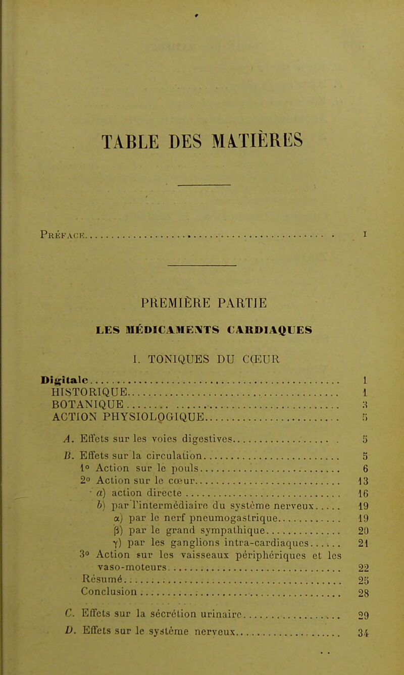 TABLE DES MATIÈRES Prkfack I PREMIÈRE PARTIE LES IIIÉDICA9IE.\TS CARDIAQUES 1. TONIQUES DU CŒUR Digitale 1 HISTORIQUE 1 BOTANIQUE A ACTION PHYSIOLQGIQUE A. Elicts sur les voies digeslives 5 B. Effets sur la circulation 5 l» Action sur le pouls 6 2» Action sur le cœur 13 ■ a) action directe 16 h) par l'intermcdiairo du système nerveux 19 a) par le nerf pneumogastrique 19 p) par le grand sympathique 20 y) par les ganglions intra-cardiaqucs...... 21 30 Action sur les vaisseaux péripliériqucs et les vaso-moteurs 22 Résumé. 25 Conclusion 28 C. Effets sur la sécrétion urinairc 29 U. Effets sur le système nerveux 34
