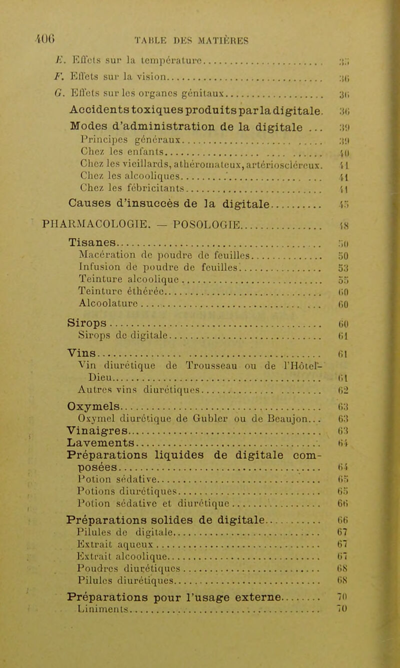 ■iUO TAHLl': DES jMATIKHES Jî. lîll'cts sur lu lempéraluro Ell'ets sur la vision ijd G. EUets sur les organes génitaux 3(i Accidents toxiques produits par la digitale. 'M; Modes d'administration de la digitale ... Prjncii)OS généraux Chez les enfants ',0 Chez les vieillards, aLliéroinateux,artcrioscicrRux. il Chez les alcooliques ' il Chez les fébricitants ',) Causes d'insuccès de la digitale 'i''< PHARMACOLOGIE. — POSOLOGIE iS Tisanes Macération de ))oudre de feuilles 50 Infusion de poudre de feuilles. 53 Teinture alcoolique 55 Teinture éthcréo (;n Alcoolaturo (iO Sirops (iU Sirops de digitale (il Vins (il Vin diurétique de Trousseau ou de l'Hôiel- Dieu il 1 Autres vins diurétiques t\2 Oxymels (V.i Oxynicl diurétique de Gubler ou de Beaujon... 6:! Vinaigres Lavements ni Préparations liquides de digitale com- posées ()4 Potion sédative (')> Potions diurétiques 65 Potion sédative et diurétique 6i> Préparations solides de digitale G(> Pilules do digitale 67 Extrait aqueux 67 Extrait alcoolique 07 Poudres diurétiques 6,S Pilules diurétiques 6,S Préparations pour l'usage externe 7(i Linimenls 70