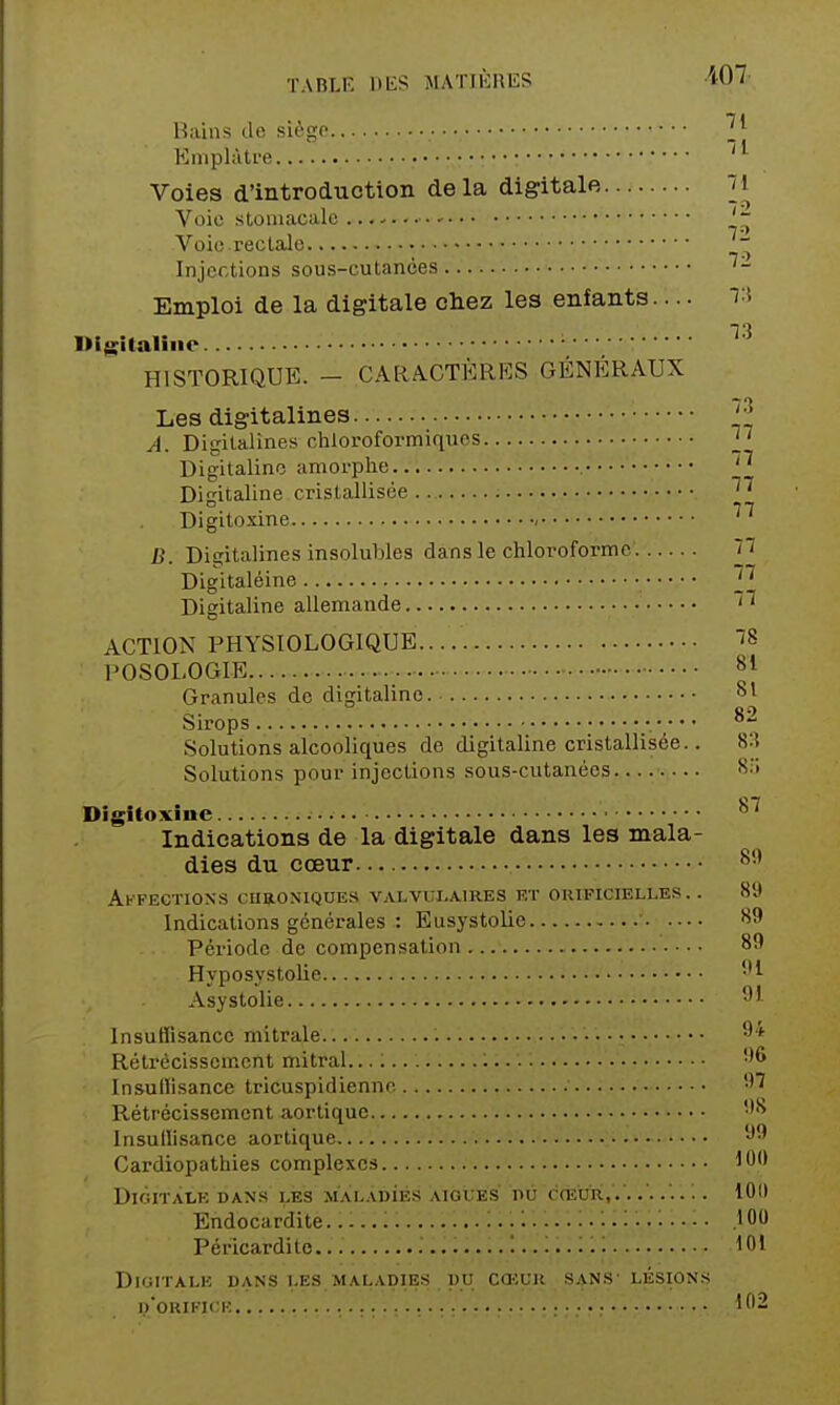 Haiiis de siège Emplàti-e Voies d'introduction delà digitale 7i Voie stomacale Voie rectale  Injections sous-cutanoes Emploi de la digitale cliez les enfants.... 7:ï 13 aime HISTORIQUE. - CARA.CTÈRKS GÉNÉRAUX Les digitalines. 3 A. Digitalines chloroformiques Digitaline amorphe Digitaline cristallisée 3^ Digitoxine ^ B. Digitalines insolubles dans le chlot>oformc 77 Digitaléine p Digitaline allemande ACTION PHYSIOLOGIQUE ÏS POSOLOGIE 81 Granules de digitaline. 81 Sirops Solutions alcooliques de digitaline cristallisée.. 8:? Solutions poui' injections sous-cutanées Digitoxine '^'^ Indications de la digitale dans les mala- dies du cœur 8' Affections chroniques valvui.aires et oiupicielles. . 89 Indications générales : Eusystolie ' 89 Période de compensation 8!) Hyposystolie Asystolie ''^ Insuffisance mitrale •^'^ Rétrécissement mitral Insuffisance tricuspidiennc •''ï Rétrécissement aortique '^ Insuffisance aortique 'J^ Cardiopathies complexes 100 DiGITÀLK DANS LES MAL.VDiÉS ÀIOUÉS PÙ CŒUR ...... 10(1 Endocardite 100 Péricardito. 101 digitalk dans les maladies du cœur sans' lésions d'orifice 102