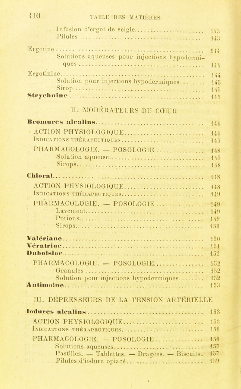 ilO TAULK DIÎS MATIKHKS Infusion d'crgol, ilc seigle j'iK Pilules Il;; Krgotinc j j4 Solutions aqueuses pour injeclions hypodermi- ques Ii4 Ergotininc 544 Solution pour injections hypodermiques 145 ''^ii'op lu; Strychnine 11. MODÉRATEURS DU CŒUR BruiUHi'cs alcalins 14(i ACTION PHYSIOLOGIQUE 146 Indications thiîrapeutiques \i~ PHARMACOLOGIE. — POSOLOGIE US Solution aqueuse li.ï f^ii-ops US Chloral 14S ACTION PHYSIOLOGIQUE 148 Indications thkkaprttiques 14!i . PHARMACOLOGIE. — POSOLOGIE 1-49 Lavement 14!l Potions 119 Sirops ; : , 1.Ï1I Valériane liid Vératrîiic l:i| Diiboisiiic 152 PHARMACOLOGIE. — POSOLOGIE 152 Granules 152 Solution ])Our injections hypodermiques......... 152 Antimoine I o.'t 111. DÉPRESSEURS DE LA TENSION ARTÉRIELLE lodnres alcalins 153 ACTION PHYSIOLOGIQUR...-. 15:! Indications thkrapeutkjuks I5() PHARMACOLOGIE. — POSOLOGIE l.'lfi Solutions aqueuses 157 Pastilles. — Tablettes. — Dragées. — Biscuils. 157 Pilules d'iodurc opiacé... I.i9