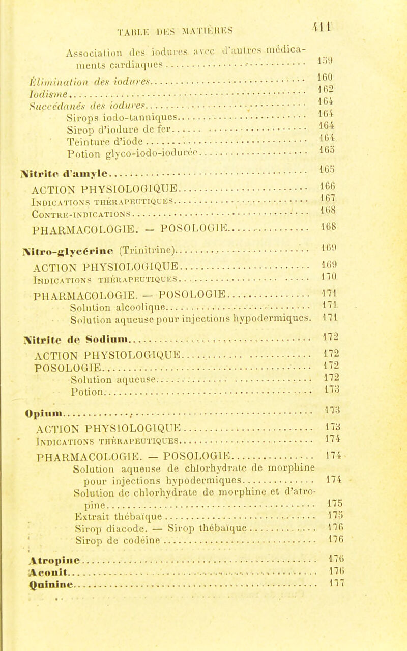 •lAliLK UKS MATIKHKS ''It Associal.ioii des indurés .-iv.h: .raulres médica- ments cardiaques ■• lUiminalioii dex iodiires '^O lodisnie Succédanés den iodiiref J*^* Sirops iodo-lanniques Sirop d'ioduro de fer '•64 ■ Teinture d'iode • Potion glyco-iodo-iodurée 165 Mtrite d'an»j le '^^^ ACTION PHYSIOLOGIQUE 166 Indications thérapeutiques •. -, 167 Contre-indications 168 PHARMACOLOGIE. - POSOLOGIE 168 I\ilPO-glycérîne (Trinitrine) 16'-l ACTION PHYSIOLOGIQUE 16it Indications thérapeutiques l''6 PHARMACOLOGIE. — POSOLOGIE 171 Solution alcoolique 1^1 Solution aqueuse pour injections hypodermiques. 171 IVitritc de Sodiimi. 172 ACTION PHYSIOLOGIQUE 172 POSOLOGIE n2 Solution aqueuse. 172 Potion Opium .• 1^'^ ACTION PHYSIOLOGIQUE 173 Indications thérapeutiques 174 PHARMACOLOGIE. — POSOLOGIE 171 Solution aqueuse de chlorhydrate de morphine pour injections hypodermiques 174 Solution de chlorhydrate de morphine et d'atro- pine 175 Extrait thébaïque 173 Sirop diacodo. — Sirop thébaïque 176 Sirop de codéine 176 Atropine 176 Aconit • ■ 176 Quinine 177