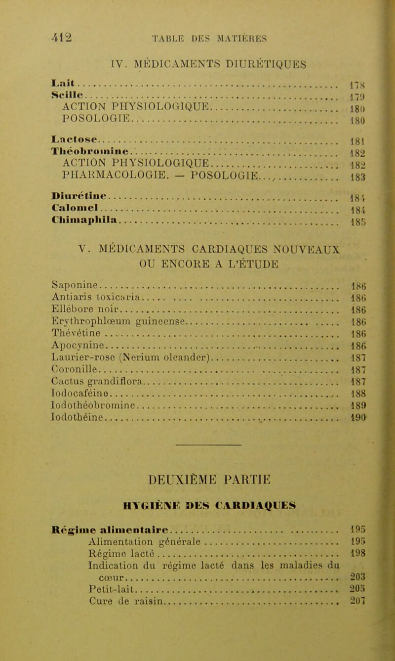 IV. MÉDICAMENTS DIURÉTIQUES Lait j-jS Scille ACTION PHYSIOLOCÎIQUE ISii POSOLOGIE 180 Lactose 181 Tliéobroiiiiiie 182 ACTION PHYSIOLOGIQUE ' '.  i8^' PHARMACOLOGIE. - POSOLOGIE..., 183 Diiirétiue 18', Cnloiiiel 184 Cliimapliila Igtj V. MÉDICAMENTS CARDIAQUES NOUVEAUX OU ENCORE A L'ÉTUDE Saponine 186 Antiaris toxicfii'ia 18(> Ellébore noii' 186 Erylhrophlœum guinccnse 186 Thévétine 186 Apocynine 186 Laurier-rose (Nerium olcandcr) 187 Coronille 187 Cactus grandlflora 187 loflocaféino 188 lodothéobroininc 189 lodothéine 190 DEUXIÈME PARTIE HTGIÈniF »ES CARDIAQUES Régime aliiiientaîrc 195 Alimentation générale 195 Régime lacté 198 Indication du régime lacté dans les maladies du cœur 203 Pelil-lait 20:» Cure de raisin 207