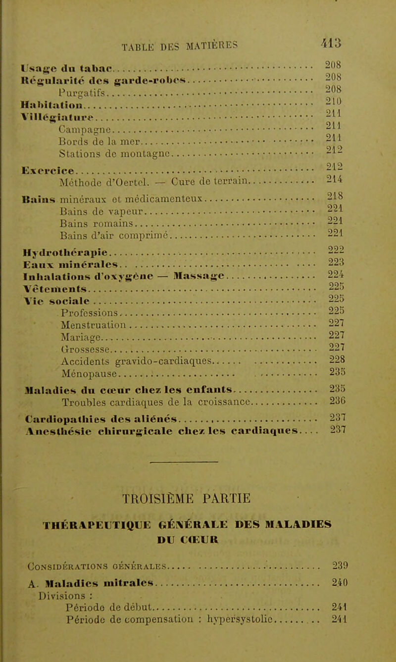 Usage dn tabac Régularité des garde-robes 208 Purgatifs -08 Habilatiou 210 \ illegiatiire OampaRno Bords de la mer ' ^ Stations do montagne Exercice Méthode d'Oertcl. — Cure de terrain 214 Itaîiis minéraux et médicamenteux 218 Bains de vapeur 221 Bains romains 221 Bains d'air comprimé 221 Hj drothérapie 222 Eaux minérales 223 Inbalatîons d'oxjgèue — Massage 224 Vêtements 225 Vie sociale 225 Professions 225 Menstruation 227 Mariage 227 Grossesse 227 Accidents gravide-cardiaques 228 Ménopause 235 Maladies dn cœnr chez les enfants. 235 Troubles cardiaques de la croissance 236 Cardiopathies des aliénés 237 Ancsthésle chirni-gicale chez; les cardiaques.... 237 TROISIÈME PARTIE THÉRAPEUTIOUE GÉNÉRALE DES MALADIES DU CŒUR Considérations généralks 239 A Maladies mîtrales 240 Divisions : Période de début 241 Période de compensation : hypersystolic .. 241