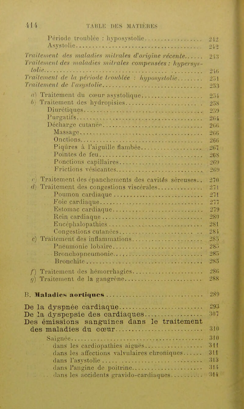'l I '( TAItl.K nies MATIKIIKS l'ériodo, troiihlée : hvposyslolie J12 Asysidlic TmilcMent des maladies niHvale.s d'orir/ine récente 2i:t Traileiiieiil des maladies viilraies compensées : hypersys- lolip TraiIcmenI de lu période Imitlilée : /qj/iusi/slolie li.'il Trnilenienl de l'asyslolie (ù Traitement, du cœur asystoliqiie 2.1} TraUcment des hydropisies 23S Diurcliqiics Purg.-itifs ^Ci't Dcchargo cutaniin 2(111 Massage iJcil Onctions 26(1 Piqûres à l'aiguille flambée 2(17 Pointes de feu 20S Ponctions capillaires 20!i Frictions vésicantes 2(l!i (■) Traitement dos épanclicmonts des cavités séreuses.. 27(i d) Traitement des congestions viscérales 271 Poumon cardiaque 271 Foie cardiaque 277 Estomac cardiaque 279 Rein cardiaque 28(1 Enc('^piialopatliies 2S1 Congestions cutanées 281 e) Traitement des inflammations 28:) Pneumonie lobaire 28.1 Bronohopneumo-nie... .■ 28. Brt)uchite .'. 2S3 /■) Traitement des héniorrhagies 2S(i fl) Traitement de la gangri'-ne i*88 R. HlalacIieK aurtic|ncs 281) De la dyspnée cardiaque 293 De la dyspepsie des cardiaques..., :î'i7 Des émissions sanguines dans le traitement des maladies du cœur •ji'i Saignée •f'ii dans les cardiopathies aiguës -Hl dans les aflcctions valvulaires ciironiques 311 dans l'asystolie 313 dans l'angine de poitrine 31i il;nis les accidents gravido-cardiatjucs 314