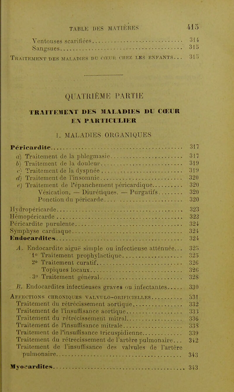 TABLK IIICS MAT II'; H ES -415 ^'lîntouses scarifiées '^I'* Sangsues -^'^ 'l'ilAlTKMKNT DES MAI.ADIIÎS DU ('(«l'U CIIF.'/, LES ENFANTS... 31.; QUATlilRMK l'All'ril<: TRAITKMEIXT DES HIALADIES DU CŒUR E.\ PARTICULIER 1. MALADIES ORGANIQUES Péricardite 317 a) Traitement de la plilcgniasie 317 h) Traitement de la douleur 319 <•} Traitement de la dyspnée 31!) d) Traitement de l'insomnie 320 (') Traitement de l'épanchemenl ]iéricardique 320 Vésication. — Diurétiques. — Purgatifs 320 Ponction du péricarde 320 1 ly dropéricarde 323 Hémopéricarde 323 Péricardite purulente 324 Symphyse cardiaque 324 Endocarilitcs 324 A. Endocardite aiguë simple ou infectieuse atténuée... 32.i 1» Traitement prophylactique 32.5 20 Traitement curatif 320 Topiques locaux 320 3 Traitement général 328 H. Endocardites infectieuses graves ou infectantes 330 Affections chroniques valvttlo-giuficielles 331 Traitement du rétrécissement aortique 332 Traitement de l'insullisance aortique ' 333 Traitement du rétrécissement mitral 336 Traitement de l'insullisance mitrale 33S Traitement de l'insullisance tricuspidienne 339 Traitement du rétrécissement de l'artère pulmonaire... 3i2 Traitement de rinsullisancc de.« valvules de l'artère pulmonaire 34;{ Myo^eardiles 3',.3