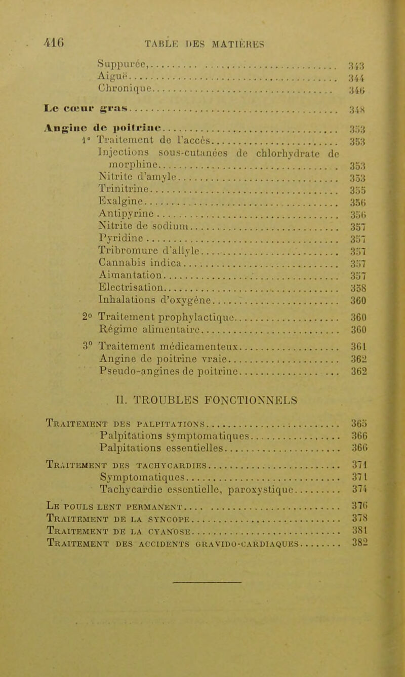 410 TAIîLK l»ES MATIKUKS Suppiircc, Ai gui'. Chronique ;j4(> Lo coïu»' gvns Augiiic de poilriiie ;{,■;;[ 1° Traiteinont do l'accès 35:i Iiijoclions sous-cutanées do chlorlivdralc do morphine 3o:t Nitrite d'amyle 353 Trinitrine 355 Exalgino 35(j Antipyrinc 3;;(i Nitrite de socliiim 35 Pyridinc sr-, Tribromure d'allylc 3:jl Cannabis indica 3:;7 Aimantation 3u7 Electrisation 338 Inhalations d'oxygène 360 2° Traitement prophylactique 360 Régime alimentaire 360 3 Traitement médicamenteux 361 Angine de poitrine vraie 362 Pseudo-angines de poitrine 362 11. TROUBLES FONCTIONNELS Traitement des p.vlpitations 365 Palpitations symptomatiques 366 Palijitations essentielles 366 Traitement des tachycardies 371 Symptomatiques 371 Tachycai-die essentielle, paroxystique 374 Le pouls lent permanent 31t> Traitement de la syncope 37S Traitement de la cyaKOSE 381 Traitement des accidents oravido-cardiaques 382