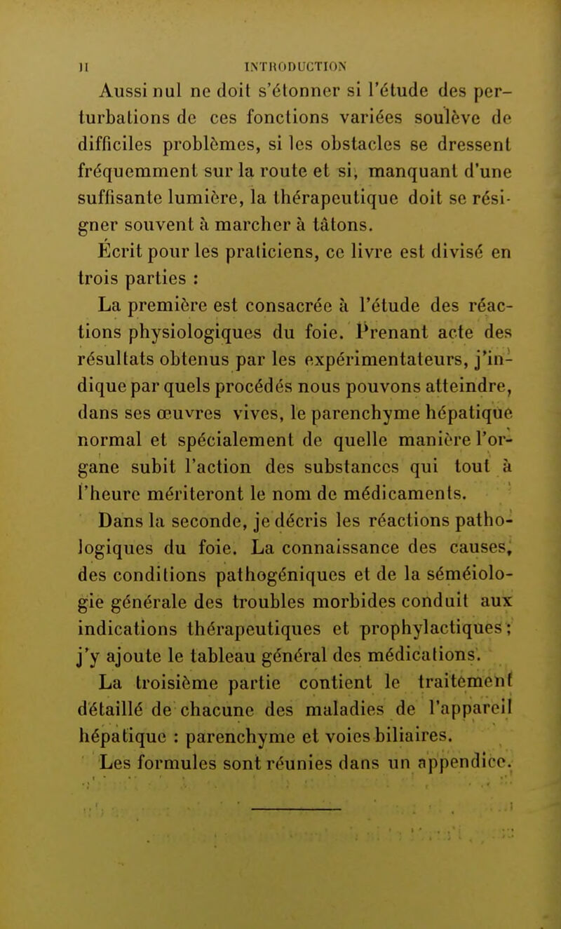 Aussi nul ne doit s'étonner si l'étude des per- turbations de ces fonctions variées soulève de difficiles problèmes, si les obstacles se dressent fréquemment sur la route et si, manquant d'une suffisante lumière, la thérapeutique doit se rési- gner souvent à marcher à tâtons. Écrit pour les praticiens, ce livre est divisé en trois parties : La première est consacrée à l'étude des réac- tions physiologiques du foie. Prenant acte des résultats obtenus par les expérimentateurs, j'in- dique par quels procédés nous pouvons atteindre, dans ses œuvres vives, le parenchyme hépatique normal et spécialement de quelle manière l'or- gane subit l'action des substances qui tout à l'heure mériteront le nom de médicaments. Dans la seconde, je décris les réactions patho- logiques du foie. La connaissance des causes, des conditions pathogéniques et de la séméiolo- gie générale des troubles morbides conduit aux indications thérapeutiques et prophylactiques : j'y ajoute le tableau général des médications. La troisième partie contient le traitement détaillé de chacune des maladies de l'appareil hépatique : parenchyme et voies biliaires. Les formules sont réunies dans un appendice.