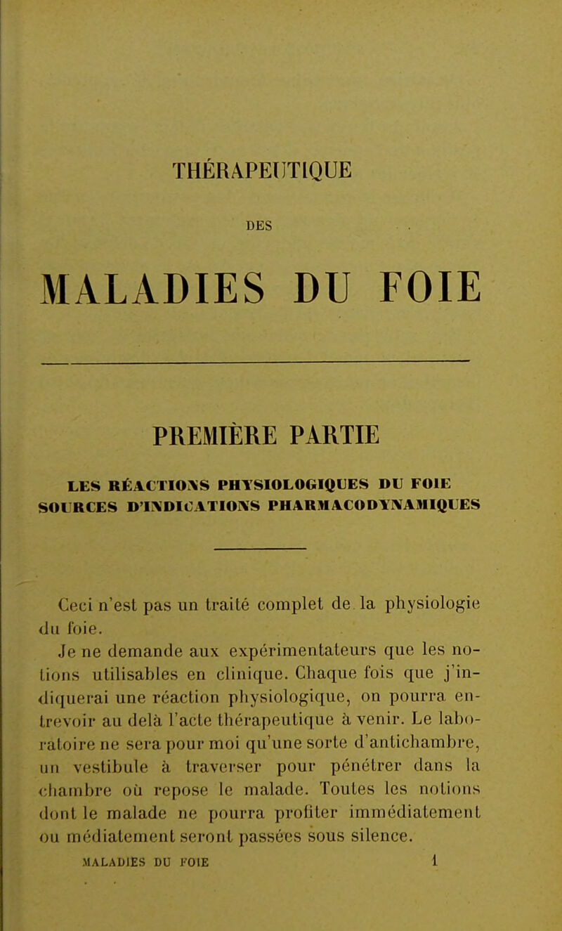 DES MALADIES DU FOIE PREMIÈRE PARTIE LES RÉACTIONS PHYSIOLOGIQUES DU FOIE SOURCES D'INDICATIONS PHARMACODYNAMIQUES Ceci n'est pas un traité complet de la physiologie du foie. Je ne demande aux expérimentateurs que les no- Iions utilisables en clinique. Chaque fois que j'in- diquerai une réaction physiologique, on pourra en- trevoir au delà l'acte thérapeutique à venir. Le labo- ratoire ne sera pour moi qu'une sorte d'antichambre, un vestibule à traverser pour pénétrer dans la chambre où repose le malade. Toutes les notions dont le malade ne pourra profiter immédiatement ou médiatement seront passées sous silence.