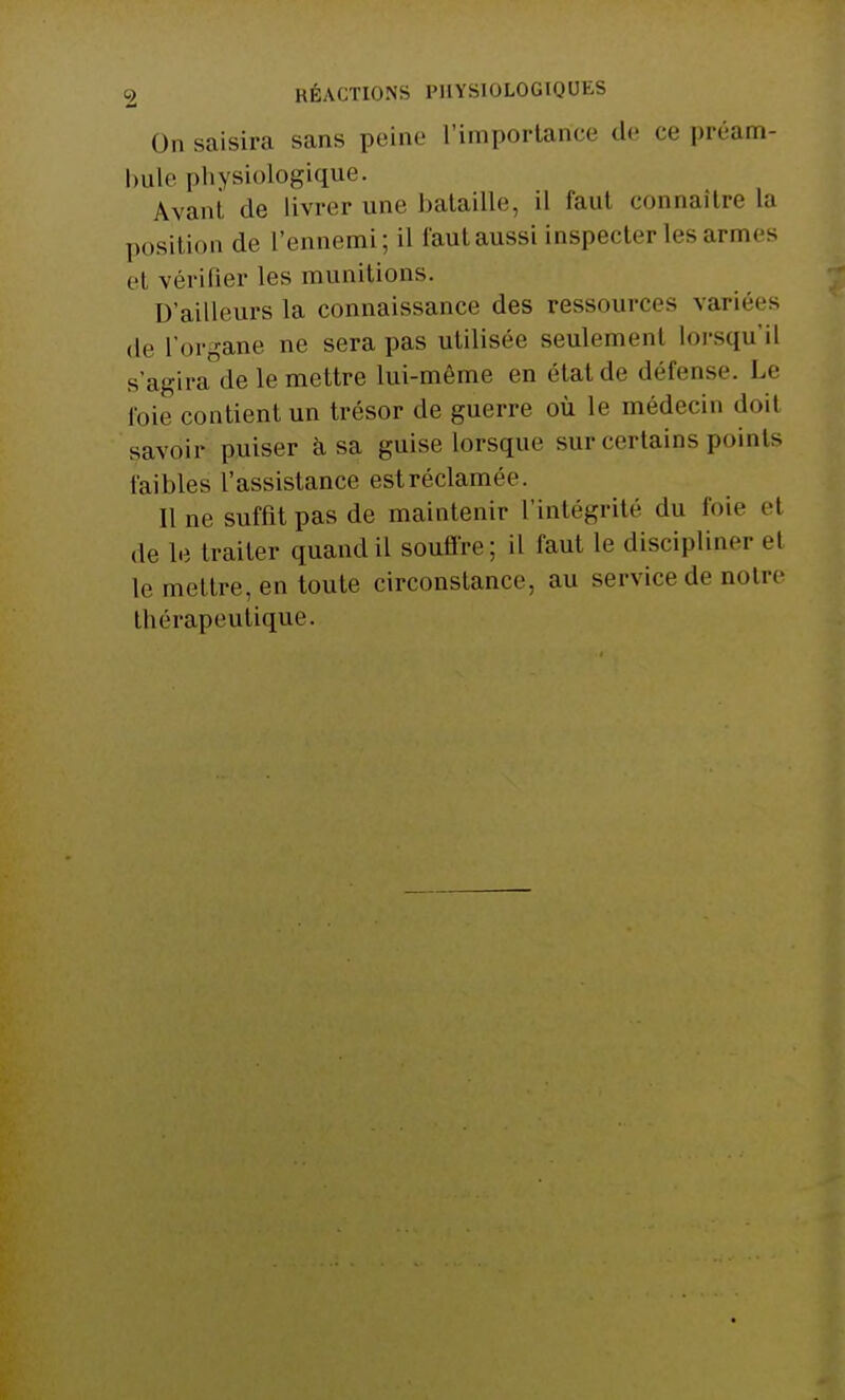 On saisira sans peine L'importance de ce préam- bule physiologique. Avant, de Livrer une bataille, il faut connaître la position de l'ennemi; il faut aussi inspecter les armes et vérifier les munitions. D'ailleurs la connaissance des ressources variées de l'organe ne sera pas utilisée seulement lorsqu'il s'agira de le mettre lui-môme en état de défense. Le foie contient un trésor de guerre où le médecin doit savoir puiser à sa guise lorsque sur certains points faibles l'assistance estréclamée. Il ne suffit pas de maintenir l'intégrité du foie et de le traiter quand il souffre; il faut le discipliner el le mettre, en toute circonstance, au service de notre thérapeutique.