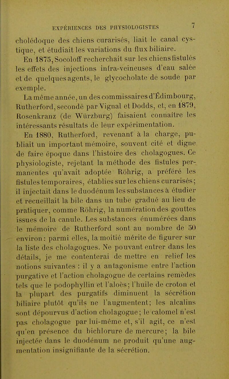 EXPÉRIENCES DES PHYSIOLOGISTES ' cholédoque des chiens curarisés, liait le canal cys- tique, et étudiait les variations du flux biliaire. En 1875, Socoloff recherchait sur les chiensflstulés les effets des injections inlra-veineuses d'eau salée et de quelques agents, le glycocholate de soude par exemple. La même année, un des commissaires d'Edimbourg, Rutherford, secondé parVignal etDodds, et, en 1879, Rosenkranz (de Wiïrzburg) faisaient connaître les intéressants résultats de leur expérimentation. En 1880, Rutherford, revenant à la charge, pu- bliait un important mémoire, souvent cité et digne de faire époque dans l'histoire des cholagogues. Ce physiologiste, rejetant la méthode des fistules per- manentes qu'avait adoptée Rôhrig, a préféré les fistules temporaires, établies sur les chiens curarisés ; il injectait dans le duodénum les substances à étudier et recueillait la bile dans un tube gradué au lieu de pratiquer, comme Rôhrig, la numération des gouttes issues de la canule. Les substances énumérées dans le mémoire de Rutherford sont au nombre de 50 environ: parmi elles, la moitié mérite de figurer sur la liste des cholagogues. Ne pouvant entrer dans les détails, je me contenterai de mettre en relief les notions suivantes : il y a antagonisme entre l'action purgative et l'action cholagogue de certains remèdes tels que le podophyllin et l'aloès; l'huile de croton et la plupart des purgatifs diminuent la sécrétion biliaire plutôt qu'ils ne l'augmentent; les alcalins sont dépourvus d'action cholagogue; le calomel n'esl pas cholagogue par lui-môme et, s'il agit, ce n'esl ([n'en présence du bichlorure de mercure ; la bile injectée dans le duodénum ne produit qu'une aug- mentation insignifiante de la sécrétion.