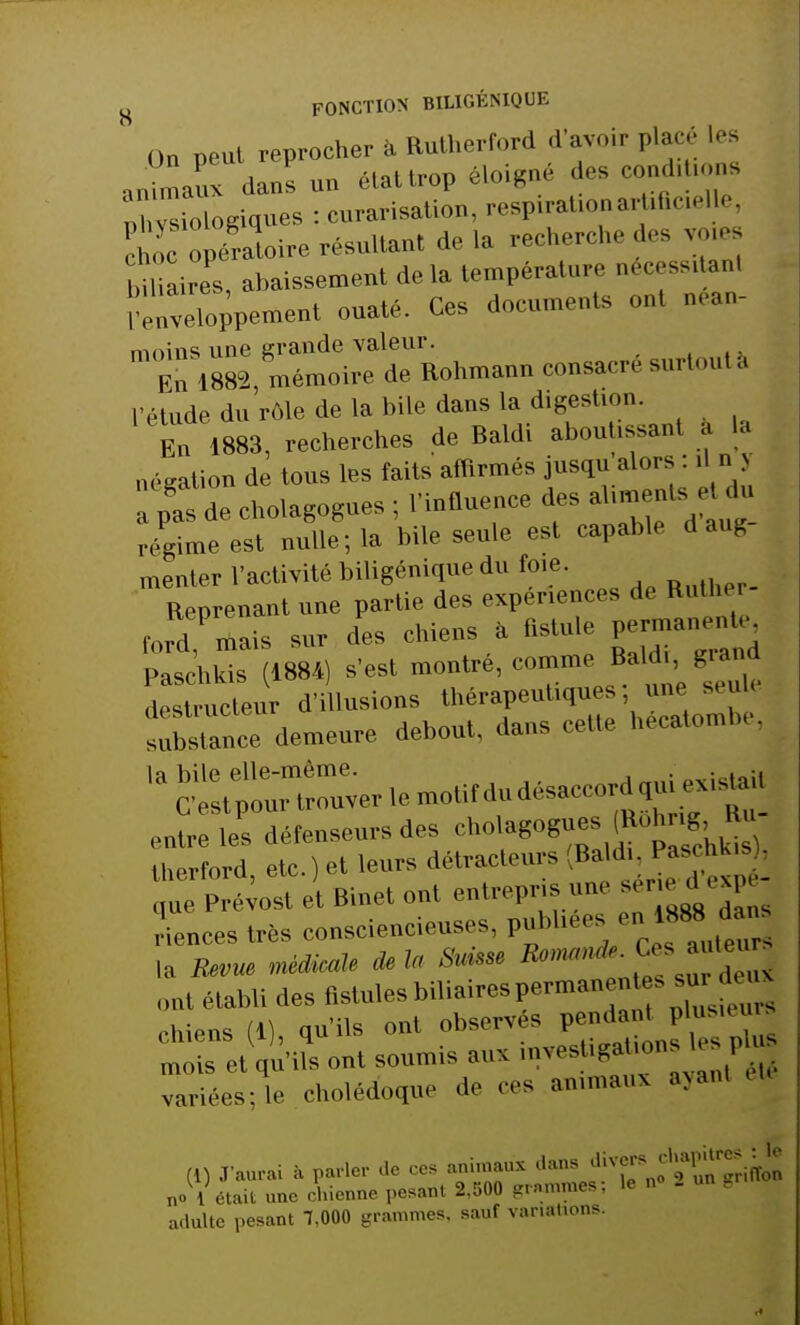 On peut reprocher a Rutherford d'avoir placé Les animaux dans un élattrop éloigné des condiUons phlologiques : curarisation, respiraUonartxficxelle c oc opératoire résultant de la recherche des voie biliaires abaissement de la température Déces8ltan! Moment ouaté. Ces documents ont nean- moins une grande valeur. En 1882 mémoire de Rohmann consacre surtoul a l'étude du rôle de la bile dans la digestion. En 1883, recherches de Baldi abou issant a La négation de tous les faits affirmés jusqu alors : il n j a pi s d e cholagogues ; l'influence des aliments etjn régime est nulle; la bile seule est capable d aug- menter l'activité biligénique du foie. Reprenant une partie des expériences de Ruthe Ornais sur des chiens à flstule permanenU- Paschkis (1884) s'est montré, comme Baldi grand destructeur d'illusions thérapeutiques, une seul< Xance demeure debout, dans cet!, I atombe, entre les défenseurs des cholagogues ... .g iherford etc.) et leurs détracteurs (Baldi. t ascii^ . ^ P ^etBinetont entrepris une sén<vdespe- iences très consciencieuses, pubhees la Revue médicale de la Suisse *^££Z* ont établi des fistules biliaires Immanentes sn chiens (1), qu'ils ont ^^SX^^ mois et qu'ils ont soumis aux .mes .Pat on variées; le cholédoque de ces animaux ayant (1) J'aurai à parler de ces animaux ^^JZ^ol n» 1 était une chienne pesant 2,500 grammes; le n - un g adulte pesant 7,000 grammes, sauf variations.