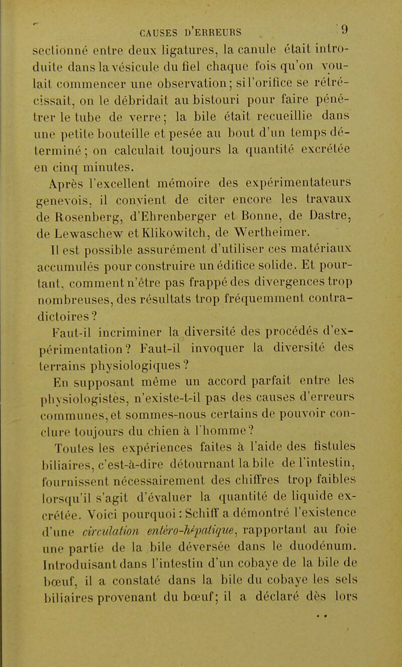 sectionné entre deux ligatures, la canule était intro- duite dans la vésicule du fiel chaque fois qu'on vou- lait commencer une observation; sil'orifice se rétré- cissait, on le débridait au bistouri pour faire péné- trer le tube de verre ; la bile était recueillie dans une petite bouteille et pesée au bout d'un temps dé- terminé ; on calculait toujours la quantité excrétée en cinq minutes. Après l'excellent mémoire des expérimentateurs genevois, il convient de citer encore les travaux de Rosenberg, d'Ehrenberger et Bonne, de Dastre, de Lewaschew etKlikowitch, de Wertheimer. Il est possible assurément d'utiliser ces matériaux accumulés pour construire un édifice solide. Et pour- tant, comment n'être pas frappé des divergences trop nombreuses, des résultats trop fréquemment contra- dictoires? Faut-il incriminer la diversité des procédés d'ex- périmentation ? Faut-il invoquer la diversité des terrains physiologiques? En supposant même un accord parfait entre les physiologistes, n'existe-t-il pas des causes d'erreurs communes, et sommes-nous certains de pouvoir con- clure toujours du chien à l'homme? Toutes les expériences faites à l'aide des fistules biliaires, c'est-à-dire détournant la bile de l'intestin, fournissent nécessairement des chiffres trop faibles lorsqu'il s'agit d'évaluer la quantité de liquide ex- crétée. Voici pourquoi : Schiff a démontré l'existence d'une circulation entèro-h*pati(jue, rapportant au foie une partie de la bile déversée dans le duodénum. Introduisant dans l'intestin d'un cobaye de la bile de bœuf, il a constaté dans la bile du cobaye les sels biliaires provenant du bœuf ; il a déclaré dès lors