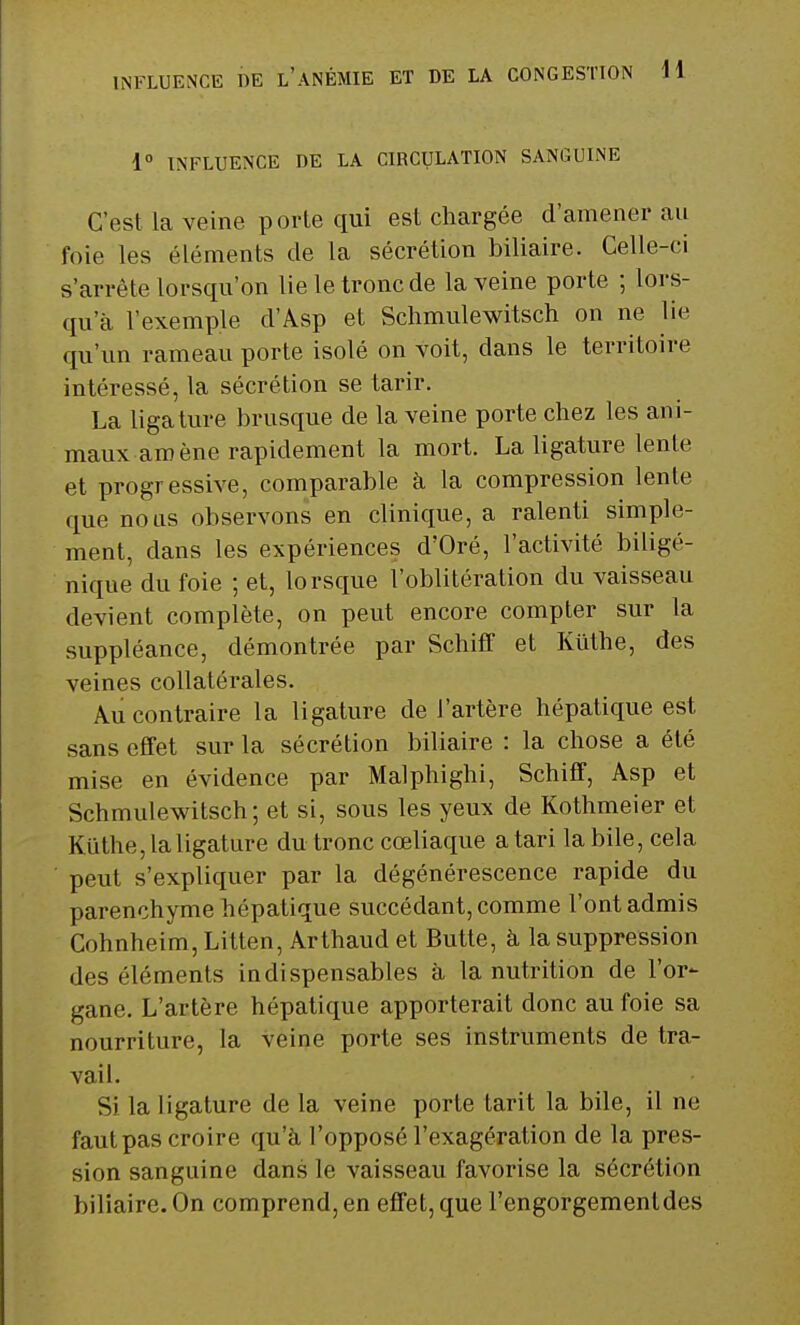 1° INFLUENCE DE LA CIRCULATION SANGUINE C'est la veine porte qui est chargée d'amener au foie les éléments de la sécrétion biliaire. Celle-ci s'arrête lorsqu'on lie le tronc de la veine porte ; lors- qu'à l'exemple d'Asp et Schmulewitsch on ne lie qu'un rameau porte isolé on voit, dans le territoire intéressé, la sécrétion se tarir. La ligature brusque de la veine porte chez les ani- maux amène rapidement la mort. La ligature lente et progressive, comparable à la compression lente que nous observons en clinique, a ralenti simple- ment, dans les expériences d'Oré, l'activité biligé- nique du foie ; et, lorsque l'oblitération du vaisseau devient complète, on peut encore compter sur la suppléance, démontrée par Schiff et Kuthe, des veines collatérales. Au contraire la ligature de l'artère hépatique est sans effet sur la sécrétion biliaire : la chose a été mise en évidence par Malphighi, Schiff, Asp et Schmulewitsch; et si, sous les yeux de Kothmeier et KUthe, la ligature du tronc cœliaque a tari la bile, cela peut s'expliquer par la dégénérescence rapide du parenchyme hépatique succédant, comme l'ont admis Cohnheim, Litten, Arthaud et Butte, à la suppression des éléments indispensables à la nutrition de l'or- gane. L'artère hépatique apporterait donc au foie sa nourriture, la veine porte ses instruments de tra- vail. Si la ligature de la veine porte tarit la bile, il ne faut pas croire qu'à l'opposé l'exagération de la pres- sion sanguine dans le vaisseau favorise la sécrétion biliaire. On comprend, en effet, que l'engorgementdes