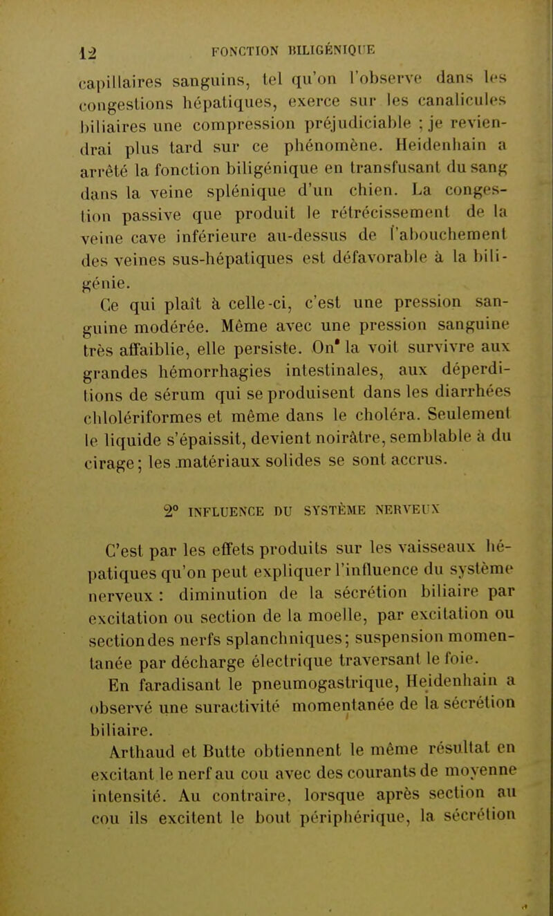 capillaires sanguins, tel qu'on l'observe dans les congestions hépatiques, excnc sur les canalicules biliaires une compression préjudiciable ;je revien- drai plus tard sur ce phénomène. Heidenhain a arrêté la fonction biligénique en transfusant du sang dans la veine splénique d'un chien. La conges- tion passive que produit le rétrécissement de la veine cave inférieure au-dessus de ['aboucheraenl des veines sus-hépatiques est défavorable à la bili- génie. Ce qui plaît à celle-ci, c'est une pression san- guine modérée. Même avec une pression sanguine très affaiblie, elle persiste. On* la voit survivre aux grandes hémorrhagies intestinales, aux déperdi- tions de sérum qui se produisent dans les diarrhées cblolériformes et même dans le choléra. Seulement le liquide s'épaissit, devient noirâtre, semblable à du cirage; les .matériaux solides se sont accrus. 2° INFLUENCE DU SYSTÈME NERVEUX C'est par les effets produits sur les vaisseaux hé- patiques qu'on peut expliquer l'influence du système nerveux : diminution de la sécrétion biliaire par excitation ou section de la moelle, par excitation ou sectiondes nerfs splanchniques; suspension momen- tanée par décharge électrique traversant le foie. En faradisant le pneumogastrique, Heidenhain a observé une suractivité momentanée de la sécrétion biliaire. Àrthaud et Butte obtiennent le même résultat en excitant le nerf au cou avec des courants de moyenne intensité. Au contraire, lorsque après section au cou ils excitent le bout périphérique, la sécrétion