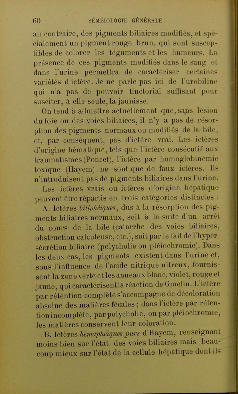 au contraire, des pigments biliaires modifiés, et spé- cialement un pigment rouge brun, qui son! suscep- tibles de colorer les téguments et les humeurs. La présence de ces pigments modifiés dans le sang el dans l'urine permettra de caractériser certaines variétés d'ictère. Je ne parle pas ici de l'urobiline qui n'a pas de pouvoir tinctorial suffisant pour susciter, à elle seule, la jaunisse. On tend à admettre actuellement que, sans lésion du foie ou des voies biliaires, il n'y a pas de résor- ption des pigments normaux ou modifiés de la bile, et, par conséquent, pas d'ictère vrai. Les ictères d'origine hématique, tels que l'ictère consécutif aux traumatismes(Poncet), l'ictère par homoglobinémie toxique (Hayem) ne sont que de faux ictères. Ils n'introduisent pas de pigments biliaires dans l'urine. Les ictères vrais ou ictères d'origine hépatique peuvent être répartis en trois catégories distinctes : A, Ictères Mliphèiques, dus à la résorption des pig- ments biliaires normaux, soit à la suite d'un arrêt du cours de la bile (catarrhe des voies biliaires, obstruction calculeuse, etc.), soit par le fait de l'hyper- sécrétion biliaire (polycholie ou pléiochromie). Dans les deux cas, les pigments existent dans l'urine et, sous l'influence de l'acide nitrique nitreux, fournis- sent la zone verte et les anneaux blanc, violet, rouge et jaune, qui caractérisent la réaction de Gmelin. L'ictère par rétention complète s'accompagne de décoloration absolue des matières fécales ; dans l'ictère par réten- tion incomplète, par polycholie, ou par pléiochromie, les matières conservent leur coloration. B. Ictères Mmaphèiquss purs d'Haye m, renseignant moins bien sur l'état des voies biliaires mais beau- coup mieux sur l'état de la cellule hépatique dont ils