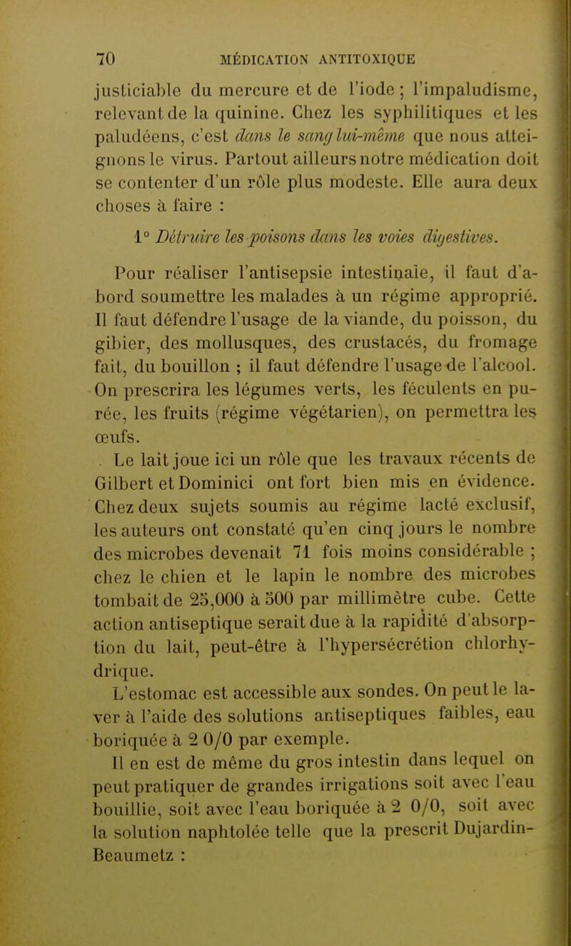 justiciable du mercure et de l'iode; l'impaludisme, relevant de la quinine. Chez les syphilitiques et les paludéens, c'est dans le sang lui-même que nous attei- gnons le virus. Partout ailleurs notre médication doit se contenter d'un rôle plus modeste. Elle aura deux choses à faire : 1° Détruire les poisons dans les voies diijestives. Pour réaliser l'antisepsie intestinale, il faut d'a- bord soumettre les malades à un régime approprié. Il faut défendre l'usage de la viande, du poisson, du gibier, des mollusques, des crustacés, du fromage fait, du bouillon ; il faut défendre l'usage de l'alcool. On prescrira les légumes verts, les féculents en pu- rée, les fruits (régime végétarien), on permettra les œufs. . Le lait joue ici un rôle que les travaux récents do Gilbert et Dominici ont fort bien mis en évidence. Chez deux sujets soumis au régime lacté exclusif, les auteurs ont constaté qu'en cinq jours le nombre des microbes devenait 71 fois moins considérable ; chez le chien et le lapin le nombre des microbes tombait de 25,000 à 500 par millimètre cube. Cette action antiseptique serait due à la rapidité d'absorp- tion du lait, peut-être à l'hypersécrétion chlorhy- drique. L'estomac est accessible aux sondes. On peut le la- ver à l'aide des solutions antiseptiques faibles, eau boriquée à 2 0/0 par exemple. 11 en est de même du gros intestin dans lequel on peut pratiquer de grandes irrigations soit avec l'eau bouillie, soit avec l'eau boriquée à 2 0/0, soit avec la solution naphtolée telle que la prescrit Dujardin- Beaumetz :