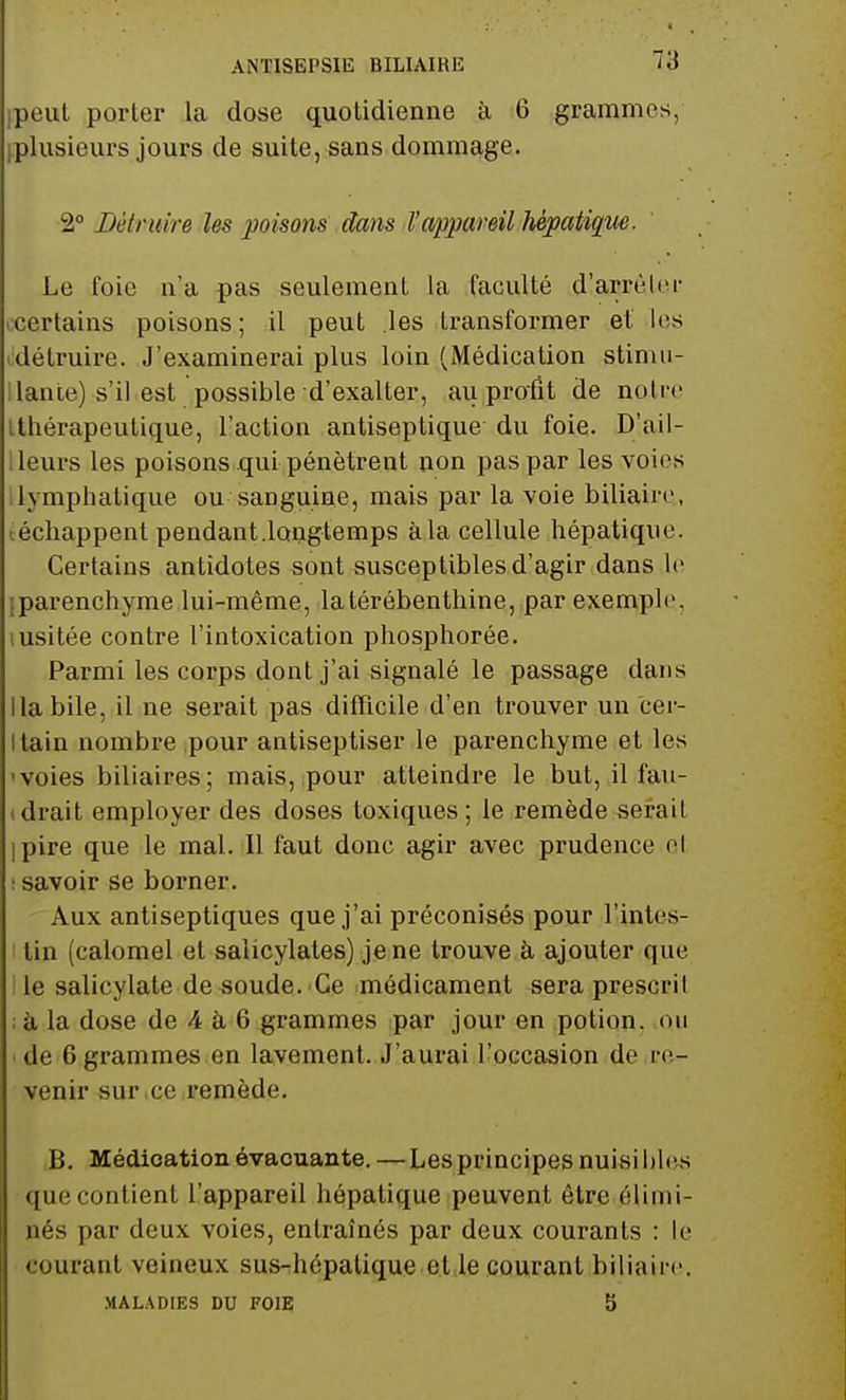 ANTISEPSIE BILIAIKE peut porter la dose quotidienne à 6 grammes, ^plusieurs jours de suite, sans dommage. 2° Détruire les poisons dans l'appareil hépatique. Le foie n'a pas seulement la faculté d'arrèlcr certains poisons; il peut les transformer et les détruire. J'examinerai plus loin (Médication stimu- llante) s'il est possible d'exalter, au profit de notre tthérapeulique, l'action antiseptique du foie. D'ail- leurs les poisons qui pénètrent non pas par les voies lymphatique ou sanguine, mais par la voie biliaire,, échappent pendant.longtemps à la cellule hépatique. Certains antidotes sont susceptibles d'agir dans le [parenchyme lui-même, la térébenthine, par exemple, iusitée contre l'intoxication phosphorée. Parmi les corps dont j'ai signalé le passage dans Habile, il ne serait pas difficile d'en trouver un cer- Itain nombre pour antiseptiser le parenchyme et les voies biliaires; mais, pour atteindre le but, il fau- drait employer des doses toxiques; le remède serait pire que le mal. Il faut donc agir avec prudence o< : savoir se borner. Aux antiseptiques que j'ai préconisés pour l'intes- tin (calomel et salicylates) je ne trouve à ajouter que le salicylate de soude. Ce médicament seraprescril ; à la dose de 4 à 6 grammes par jour en potion, on de 6 grammes en lavement. J'aurai l'occasion de re- venir sur ce remède. B. Médication évacuante. —Les principes nuisibles que contient l'appareil hépatique peuvent être élimi- nés par deux voies, entraînés par deux courants : le courant veineux sus-hépatique et le courant biliaire. MALADIES DU FOIE 5