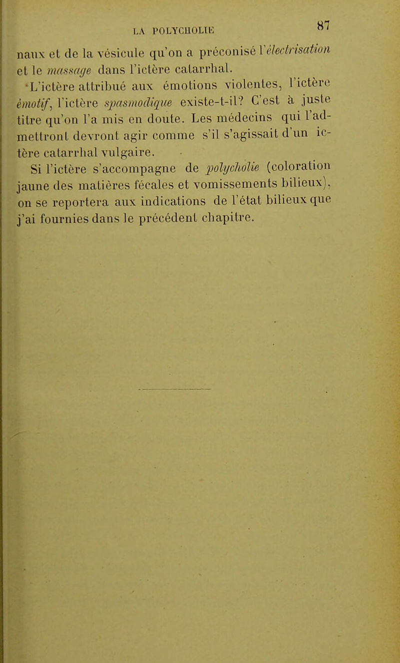 LA POLYGHOLIE °' naux et de la vésicule qu'on a préconisé YèleckisaUon et le massage dans l'ictère calarrhal. •L'ictère attribué aux émotions violentes, l'ictère émotif, l'ictère spasmodique existe-t-il? C'est à juste titre qu'on l'a mis en doute. Les médecins qui l'ad- mettront devront agir comme s'il s'agissait d'un ic- tère catarrhal vulgaire. Si l'ictère s'accompagne de polycholie (coloration jaune des matières fécales et vomissements bilieux), on se reportera aux indications de l'état bilieux que j'ai fournies dans le précédent chapitre.