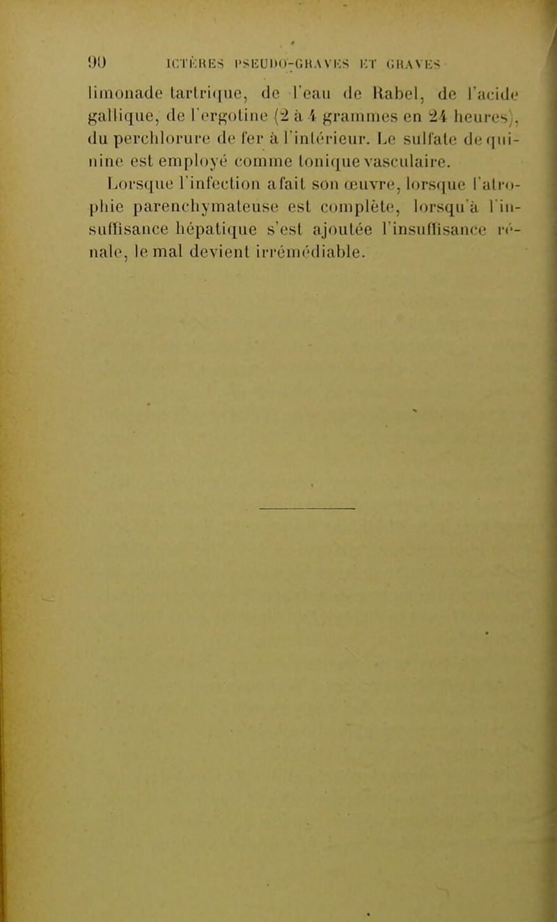 !)U ICTÈRES l'SEDDO^GHAVES ET GRAVES li nade tartrique, de l'eau do Rabel, do l'acide gàllique, do l'ergotine (-2 à \ grammes on ±\ heures . du perchlorure do fer ài.l'intérieur. Le sulfate de qui- nine est employé oomnie tonique vasculaire. Lorsque l'infection afait son œuvre, lorsque l'atro- phie parenohymalousc est complète, lorsqu'à l'in- suffisance hépatique s'est ajoutée l'insuffisance ré- nale, le mal devient irrémédiable.
