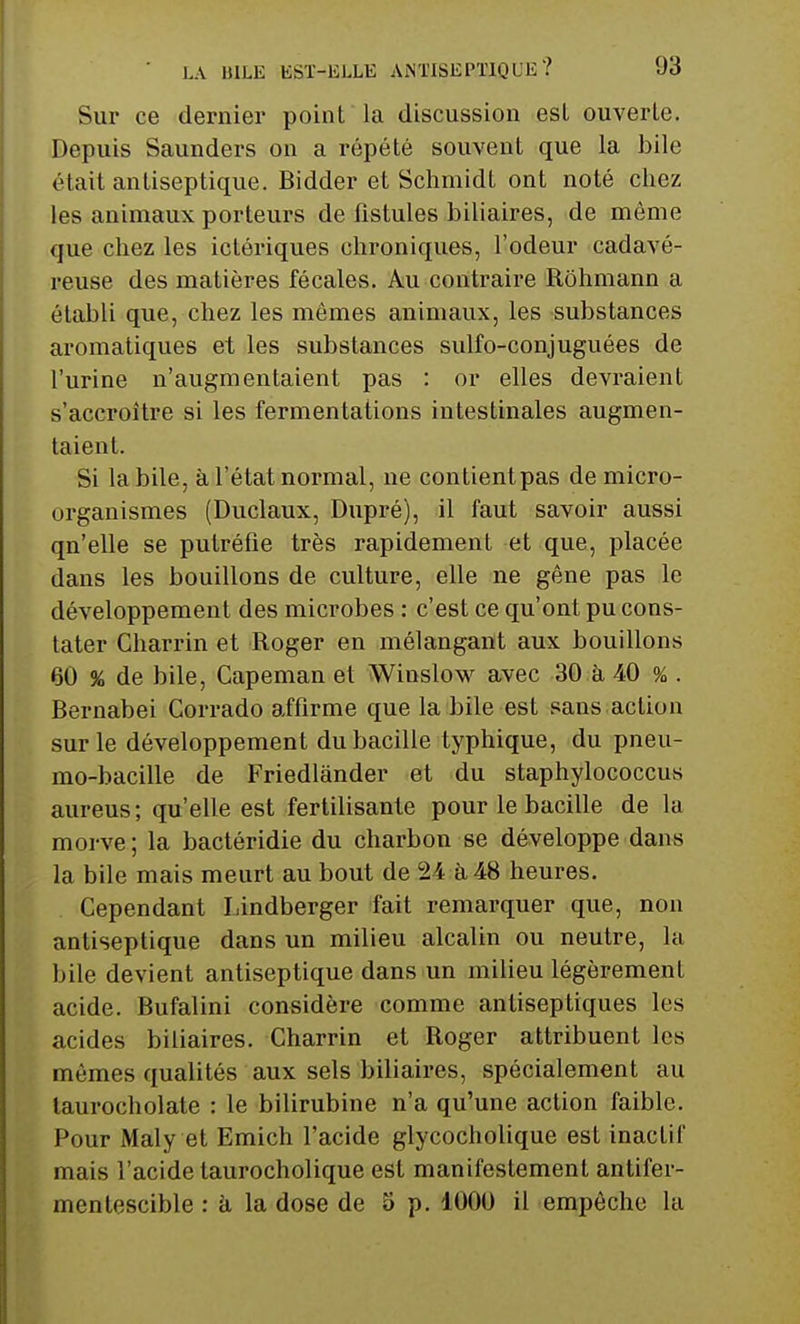 Sur ce dernier point la discussion est ouverte. Depuis Saunders on a répété souvent que la bile était antiseptique. Bidder et Schmidt ont noté chez les animaux porteurs de fistules biliaires, de même que chez les ictériques chroniques, l'odeur cadavé- reuse des matières fécales. Au contraire Rohmann a établi que, chez les mêmes animaux, les substances aromatiques et les substances sulfo-conjuguées de l'urine n'augmentaient pas : or elles devraient s'accroître si les fermentations intestinales augmen- taient. Si la bile, à l'état normal, ne contient pas de micro- organismes (Duclaux, Dupré), il faut savoir aussi qn'elle se putréfie très rapidement et que, placée dans les bouillons de culture, elle ne gêne pas le développement des microbes : c'est ce qu'ont pu cons- tater Charrin et Roger en mélangant aux bouillons 60 % de bile, Capeman et Winslow avec 30 à 40 % . Bernabei Corrado affirme que la bile est sans action sur le développement du bacille typhique, du pneu- mo-bacille de Friedlànder et du staphylococcus aureus; qu'elle est fertilisante pour le bacille de la morve ; la bactéridie du charbon se développe dans la bile mais meurt au bout de 24 à 48 heures. Cependant Lindberger fait remarquer que, non antiseptique dans un milieu alcalin ou neutre, la bile devient antiseptique dans un milieu légèrement acide. Bufalini considère comme antiseptiques les acides biliaires. Charrin et Roger attribuent les mêmes qualités aux sels biliaires, spécialement au taurocholate : le bilirubine n'a qu'une action faible. Pour Maly et Emich l'acide glycocholique est inactif mais l'acide taurocholique est manifestement antifer- mentescible : à la dose de 5 p. 1000 il empêche la