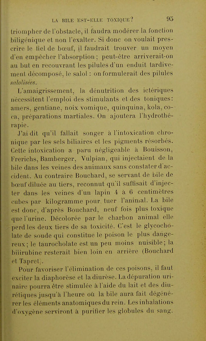LA BILE EST-ELLE TOXIQUE? 93 triompher de l'obstacle, il faudra modérer la l'onction biligénique et non l'exalter. Si donc on voulait pres- crire le liet de bœuf, il faudrait trouver un moyen d'en empêcher l'absorption ; peut-être arriverait-on au but en recouvrant les pilules d'un enduit tardive- ment décomposé, le salol : on formulerait des pilules sfdoïisées. L'amaigrissement, la dénutrition des ictériques nécessitent l'emploi des stimulants et des tonicpies: amers, gentiane, noixvomique, quinquina, kola, co- ca, préparations martiales. On ajoutera l'hydrothé- rapie. J'ai dit qu'il fallait songer à l'intoxication chro- nique par les sels biliaires et les pigments résorbés. Cette intoxication a paru négligeable à Bouisson, Frerichs, Bamberger, Vulpian, qui injectaient de la bile dans les veines des animaux sans constater d'ac- cident. Au contraire Bouchard, se servant de bile de bœuf diluée au tiers, reconnut qu'il suffisait d'injec- ter dans les veines d'un lapin 4 à 6 centimètres cubes par kilogramme pour, tuer l'animal. La bile est donc, d'après Bouchard, neuf fois plus toxique que l'urine. Décolorée parle charbon animal elle perd les deux tiers de sa toxicité. C'est le glycocho- late de soude qui constitue le poison le plus dange- reux; le taurocholate est un peu moins nuisible; la bilirubine resterait bien loin en arrière (Bouchard ei Tapret). Pour favoriser l'élimination de ces poisons, il faut exciter la diaphorèse et la diurèse. La dépuration uri- naire pourra être stimulée à l'aide du lait et des diu- rrtiques jusqu'à l'heure où la bile aura fait dégéné- rer les éléments anatomiquesdu rein. Les inhalations d'oxygène serviront à purifier les globules du sanj<.