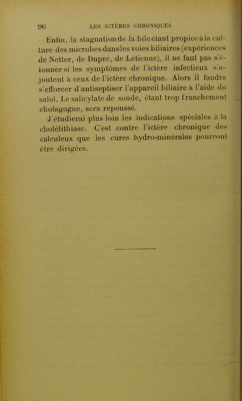 Enfin, la slagnationde la bile étant propice à la cul- ture des microbes dans les voies biliaires (expériences de Netter, de Dupré, de Létienne), il ne faut pas s'é- lonnersiles symptômes de l'ictère infectieux s'a- joutent à ceux de l'ictère chronique. Alors il faudni s'efforcer d'antiseptiser l'appareil biliaire à l'aide du salol. Le salicylate de soude, étant trop franchemenl cholagogue, sera repoussé. J'étudierai plus loin les indications spéciales a la cholélithiase. C'est contre l'ictère chronique de* calculeux que les cures hydro-minérales pourronl èlre dirigées.