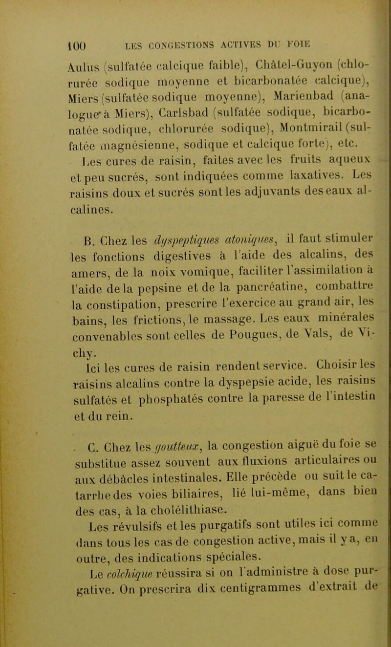 Auius (sulfatée calcique faible), Chàlel-Guyon (chlo- rurée sodique moyenne et bicarbonatée calcique), Miers (sulfatée sodique moyenne), Marienbad (ana- logue* à Miers), Carisbad (sulfatée sodique, bicarbo- natée sodique, chlorurée sodique), Montmirail (sul- fatée magnésienne, sodique et calcique forte), etc. Les cures de raisin, faites avec les fruits aqueux et peu sucrés, sont indiquées comme laxatives. Les raisins doux et sucrés sont les adjuvants des eaux al- calines. B. Chez les dyspeptiques atoniqms, il faut stimuler les fonctions digestives à l'aide des alcalins, des amers, de la noix vomique, faciliter l'assimilation à l'aide delà pepsine et de la pancréatine, combattre la constipation, prescrire l'exercice au grand air, les bains, les frictions, le massage. Les eaux minérales convenables sont celles de Pougues, de Vais, de Vi- chy. Ici les cures de raisin rendent service. Choisir les raisins alcalins contre la dyspepsie acide, les raisins sulfatés et phosphatés contre la paresse de l'intestin et du rein. . C. Chez \escjoutteux, la congestion aiguë du foie se substitue assez souvent aux fluxions articulaires ou aux débâcles intestinales. Elle précède ou suit le ca- tarrhe des voies biliaires, lié lui-même, dans bien des cas, à la cholélithiase. Les révulsifs et les purgatifs sont utiles ici comme dans tous les cas de congestion active, mais il y a, en outre, des indications spéciales. Le colchique réussira si on l'administre à dose pur- gative. On prescrira dix centigrammes d'extrait de