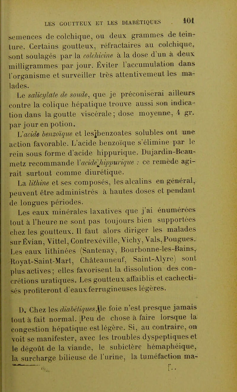 semences de colchique, ou deux grammes de tein- lure. Certains goutteux, réfractaires au colchique, sont soulagés par la colehiâne à la dose d'un à deux milligrammes par jour. Éviter l'accumulation dans l'organisme et surveiller très attentivement les ma- lades. Le saUcylate de soude, que je préconiserai ailleurs contre la colique hépatique trouve aussi son indica- tion dans la goutte viscérale; dose moyenne, 4 gr. par jour en potion. Vacide benzoique et les]benzoates solubles ont une action favorable. L'acide benzoique s'élimine par le rein sous forme d'acide hippurique. Dujardin-Beau- metz recommande V acide Jiippurique : ce remède agi- rait surtout comme diurétique. La lithine et ses composés, les alcalins en général, peuvent être administrés à hautes doses et pendant de longues périodes. Les eaux minérales laxatives que j'ai énumérées tout à l'heure ne sont pas toujours bien supportées chez les goutteux. Il faut alors diriger les malades surÉvian, Vittel, Contrexéville, Vichy, Vais, Pougues. Les eaux lithinées (Santenay, Bourbonne-les-Bains,. Royat-Saint-Mart, Chàteauneuf, Saint-Alyre) sont plus actives ; elles favorisent la dissolution des con- crétions uratiques. Les goutteux affaiblis et cachecti- sés profiteront d'eaux ferrugineuses légères. I). Chez les diabétiques,\\e foie n'est presque jamais tout à fait normal. [Peu de chose à faire lorsque la congestion hépatique est légère. Si, au contraire, on \ oit se manifester, avec les troubles dyspeptiques et le dégoût de la viande, le subictère hémaphéique, la surcharge bilieuse de l'urine, la tuméfaction ma-