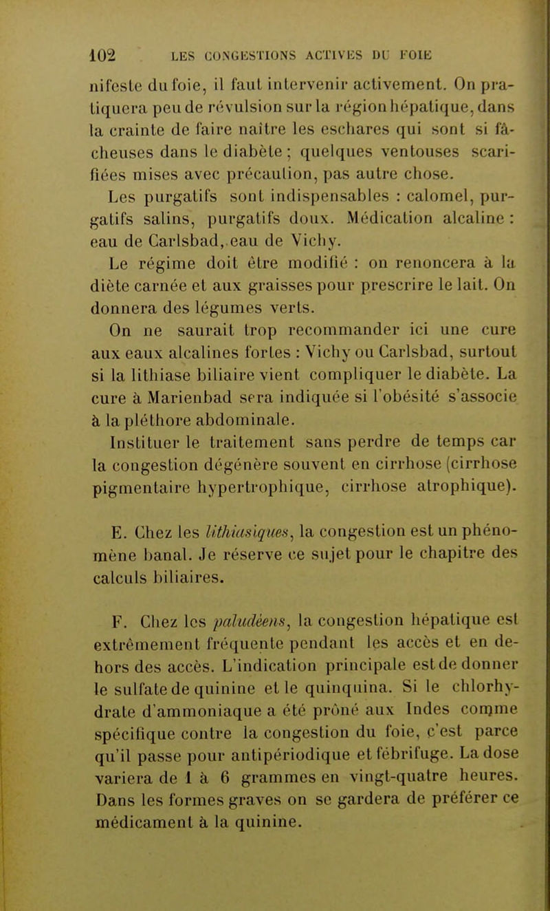 ni leste du foie, il faut intervenir activement. On pra- tiquera peude révulsion sur la région hépatique, dans la crainte de faire naître les eschares qui sont si fâ- cheuses dans le diabète; quelques ventouses scari- fiées mises avec précaution, pas autre chose. Les purgatifs sont indispensables : calomel, pur- gatifs salins, purgatifs doux. Médication alcaline : eau de Carlsbad, eau de Vichy. Le régime doit être modifié : on renoncera à la diète carnée et aux graisses pour prescrire le lait. On donnera des légumes verts. On ne saurait trop recommander ici une cure aux eaux alcalines fortes : Vichy ou Carlsbad, surtout si la lithiase biliaire vient compliquer le diabète. La cure à Marienbad sera indiquée si l'obésité s'associe à la pléthore abdominale. Instituer le traitement sans perdre de temps car la congestion dégénère souvent en cirrhose (cirrhose pigmentaire hypertrophique, cirrhose atrophique). E. Chez les Uthiasiqnes, la congestion est un phéno- mène banal. Je réserve ce sujet pour le chapitre des calculs biliaires. F. Chez les paludéens, la congestion hépatique est extrêmement fréquente pendant les accès et en de- hors des accès. L'indication principale estde domici- le sulfate de quinine elle quinquina. Si le chlorhy- drate d'ammoniaque a été prôné aux Indes comme spécifique contre la congestion du foie, c'est parce qu'il passe pour antipériodique et fébrifuge. La dose variera de 1 à 6 grammes en vingt-quatre heures. Dans les formes graves on se gardera de préférer ce médicament à la quinine.