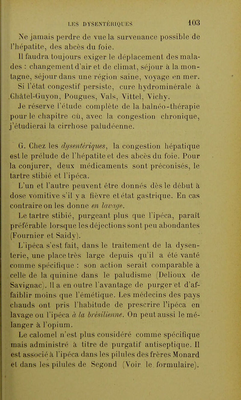 Ne jamais perdre de vue la survenance possible de l'hépatite, des abcès du foie. Il faudra toujours exiger le déplacement des mala- des : changement d'air et de climat, séjour à la mon- tagne, séjour dans une région saine, voyage en mer. Si l'état congestif persiste, cure hydrominérale à Ghâtel-Guyon, Pougues, Vais, Viltel, Vichy. Je réserve l'étude complète de la balnéo-thérapie pour le chapitre où, avec la congestion chronique, j'étudierai la cirrhose paludéenne. G. Chez les dysentériques, la congestion hépatique est le prélude de l'hépatite et des abcès du foie. Pour la conjurer, deux médicaments sont préconisés, le tartre stibié et l'ipéca. L'un et l'autre peuvent être donnés dès le début à dose vomitive s'il y a fièvre et état gastrique. En cas contraire on les donne en lavage. Le tartre stibié, purgeant plus que l'ipéca, paraît préférable lorsque les déjections sont peu abondantes (Fournier et Saidy). L'ipéca s'est fait, dans le traitement de la dysen- terie, une place très large depuis qu'il a été vanté comme spécifique : son action serait comparable à celle de la quinine dans le paludisme (Delioux de Savignac -. Il a en outre l'avantage de purger et d'af- faiblir moins que l'émétique. Les médecins des pays chauds ont pris l'habitude de prescrire l'ipéca en lavage ou l'ipéca à la brésilienne. On peut aussi le mé- langer à l'opium. Le calomel n'est plus considéré comme spécifique mais administré à titre de purgatif antiseptique. Il est associé à l'ipéca dans les pilules dès frères Monard et dans les pilules de Segond (Voir le formulaire).
