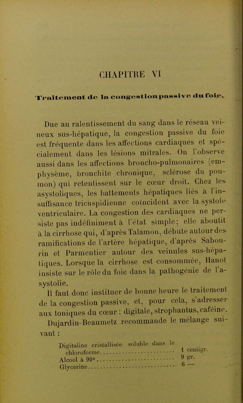Traitement <le la congestion passive du foie. Due au ralentissement du sang dans le réseau vei- neux sus-hépatique, la congestion passive du foie est fréquente dans les affections cardiaques el spé- cialement dans les lésions mitrales. On l'observe aussi dans les affections broncho-pulmonaires (em- physème, bronchite chronique, sclérose du pou- mon) qui retentissent sur le cœur droit. Chez les asystoliques, les battements hépatiques liés a l'in- suffisance tricuspidiennc coïncident avec la systole ventriculaire. La congestion des cardiaques ne per- siste pas indéfiniment à l'état simple; elle aboutit il la cirrhose qui, d'après Talamon, débute autour des ramifications de l'artère hépatique, d'après Sabou- rin et Parmentier autour des veinules sus-hépâ- li; (lies. Lorsque la cirrhose est consommée, lianot insiste sur le rôle du foie dans la pathogénie de l'a- systolie. Il faut donc instituer de bonne heure le traitement de la congestion passive, el, pour cela, s'adresser aux toniques du cœur : digitale, strophantus, caféine. Dujardin-Beaumetz recommande le mélange sui- vant : Digitaline cristallisée soluble dans le chloroforme J centlSr- Alcool à 90» 9 Glycérifte