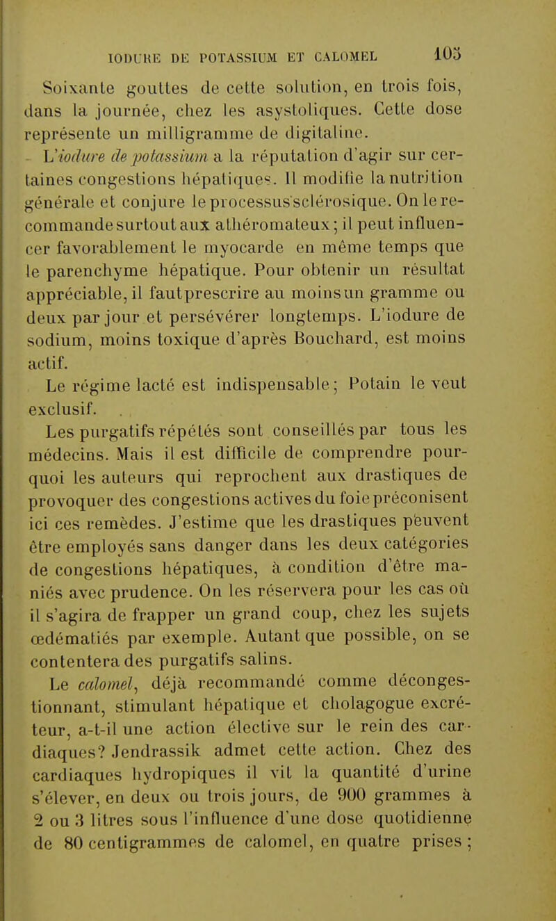 Soixante gouttes de cette solution, en trois fois, dans la journée, chez les asystoliques. Cette dose représente un milligramme de digitaline. Viodure de potassium a la réputation d'agir sur cer- taines congestions hépatiques. Il modifie la nutrition générale et conjure le processus'sclérosique. On le re- commande surtout aux athéromateux ; il peut influen- cer favorablement le myocarde en même temps que le parenchyme hépatique. Pour obtenir un résultat appréciable, il fautprescrire au moinsun gramme ou deux par jour et persévérer longtemps. L'iodure de sodium, moins toxique d'après Bouchard, est moins actif. Le régime lacté est indispensable; Potain le veut exclusif. Les purgatifs répétés sont conseillés par tous les médecins. Mais il est difficile de comprendre pour- quoi les auteurs qui reprochent aux drastiques de provoquer des congestions actives du foie préconisent ici ces remèdes. J'estime que les drastiques peuvent être employés sans danger dans les deux catégories de congestions hépatiques, à condition d'être ma- niés avec prudence. On les réservera pour les cas où il s'agira de frapper un grand coup, chez les sujets œdématiés par exemple. Autant que possible, on se contentera des purgatifs salins. Le calomel, déjà recommandé comme déconges- tionnant, stimulant hépatique et cholagogue excré- teur, a-t-il une action élective sur le rein des car- diaques? Jendrassik admet cette action. Chez des cardiaques hydropiques il vit la quantité d'urine s'élever, en deux ou trois jours, de 900 grammes à 2 ou 3 litres sous l'influence d'une dose quotidienne de 80 centigrammes de calomel, en quatre prises;