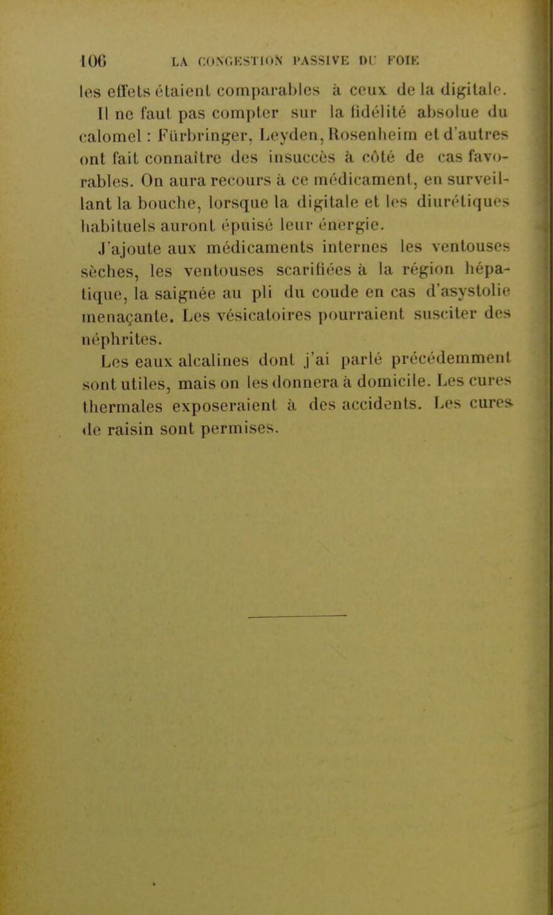 les effets étaient comparables à ceux de la digitale. Il ne faut pas compter sur la fidélité absolue du calomel : Fiirbringer, Leyden, Rosenbeim et d'autres ont fait connaître des insuccès à côté de cas favo- rables. On aura recours à ce médicament, en surveil- lant la bouche, lorsque la digitale et les diurétiques habituels auront épuisé leur énergie. J'ajoute aux médicaments internes les ventouses sèches, les ventouses scarifiées à la région hépa- tique, la saignée au pli du coude en cas d'asystolie menaçante. Les vésicatoires pourraient susciter des néphrites. Les eaux alcalines dont j'ai parlé précédemment sont utiles, mais on les donnera à domicile. Les cures thermales exposeraient à des accidents. Les cures, de raisin sont permises.
